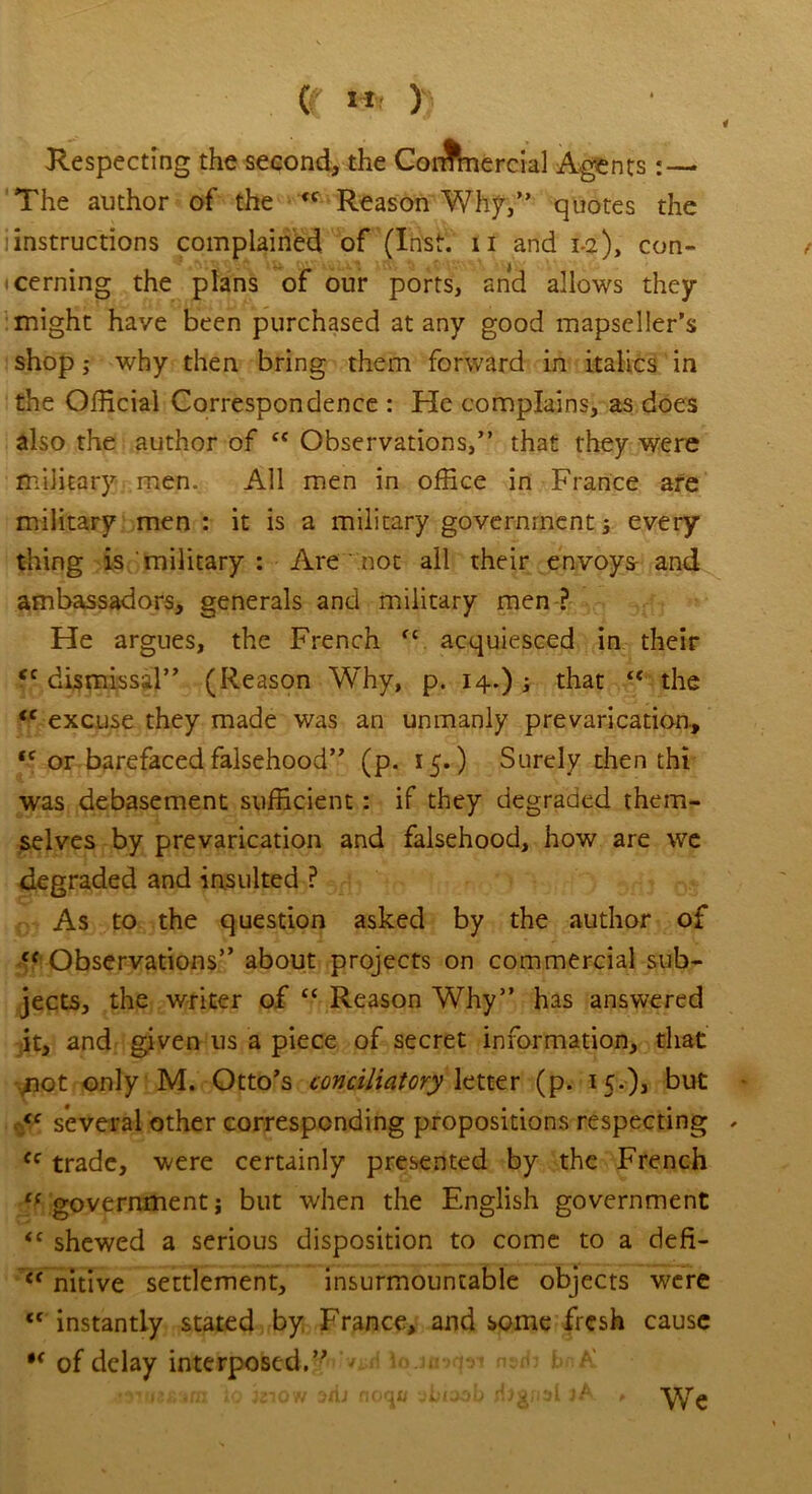 Respecting the second, the Commercial Agents:— The author of the <c Reason Why,” quotes the -instructions complained of (Inst, u and 1-2), con- cerning the plans of our ports, and allows they might have been purchased at any good mapseller’s shop; why then bring them forward in italics in the Official Correspondence : He complains, as does also the author of ct Observations,” that they were military men. All men in office in France are military men: it is a military government; every thing is military : Are not ail their envoys and ambassadors, generals and military men ? He argues, the French fc acquiesced in their ec dismissal” (Reason Why, p. 14.) ; that <e the <c excuse they made was an unmanly prevarication, <c or barefaced falsehood” (p. 15.) Surely then thi was debasement sufficient: if they degraded them- selves by prevarication and falsehood, how are we degraded and insulted ? As to the question asked by the author of ef Observations” about projects on commercial sub- jects, the writer of “ Reason Why” has answered it, and given us a piece of secret information, that: .not only M. Otto's conciliatory letter (p. 15.), but <c several other corresponding propositions respecting cc trade, were certainly presented by the French C( government j but when the English government <c shewed a serious disposition to come to a defi- C( nitive settlement, insurmountable objects were tc instantly stated by France, and some fresh cause of delay interposed.” ; -snuesara \o iziow ari-i no<j» uliwb rijgnsl jA ,