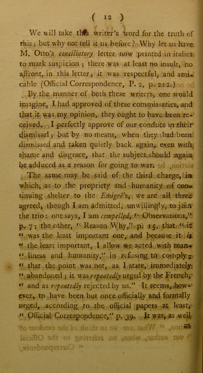 We will take tfA writer’s word for the truth of this s but why not tell it us before ? Why let us have M. Otto’s conciliatory letter now printed in italics to mark suspicion ; there was at least no insult, no affront, in this letter j it was respectful, and ami- cable (Official Correspondence, P. 2, p. 212.) By the manner of both these writers, one would imagine, I had approved of these commissaries, and that it was my opinion, they ought to have, been re- ceived. I perfectly approve of our conduct in their dismissal ; but by no means, when they had been dismissed and taken quietly back again, even with. be adduced as d reason for going to war. tnoi.n. i .1 The same may be said of the third charge, in which, as to the propriety and humanity of con-* rinuing shelter to the Emigre's, we are all three agreed, though I am admitted, unwillingly, to join the trio: one says, I am compelledy Observations/* p. 7; the other, f< Reason Why,” p. 15, that “ in <c was the least important one, and because it it *' the least important, I allow we acted with man* (( liness and humanity,” in refusing to comply $; <c that the point was not, as I state, immediately;: “ abandoned ; it was repeatedly urged by the French, tf and as repeatedly rejected by us.” It seems, ihow* ever, to have been but once officially and formally urged, according to the official papers at least, u Official Correspondence,” p. 39. It was, as vveljl *•>, ..