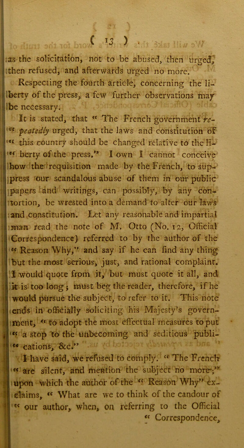 -Uuii aril noi biai AiiiX g?.* aato Hi* aW^ as the solicitation, not to be abused, then urged, then refused, and afterwards urged no more. Respecting the fourth article, concerning the li- berty of the press, a few further observations may be necessary. It is stated, that <f The French government re- peatedly urged, that the laws and constitution of *c this country should be changed relative to the R- 9( berty of the press/’ I own I cannot conceive how the requisition made by the French, to sup- press our scandalous abuse of them in our public papers and writings, can possibly, by any con- tortion, be wrested into a demand to alter our laws and constitution. Let any reasonable and impartial man read the note of M. Otto (No. 12, Official Correspondence) referred to by the author of the •* Reason Why,*’ and say if he can find any thing but the most serious, just, and rational complaint. I would quote from it, but must quote it all, and j| k is too long ; must beg the reader, therefore, if he I would pursue the subject, to refer to it. This note j|| ends in officially soliciting his Majesty’s govern- ment, u to adopt the most effectual measures to put l,c a stop to the unbecoming and seditious publi- M cations, &c.” I have said, we refused to comply. “ The French « are silent, and mention the subject no more';” upon which the author of the ff Reason Why” ex- claims, <c What are we to think of the candour of « our author, when, on referring to the Official <f Correspondence,