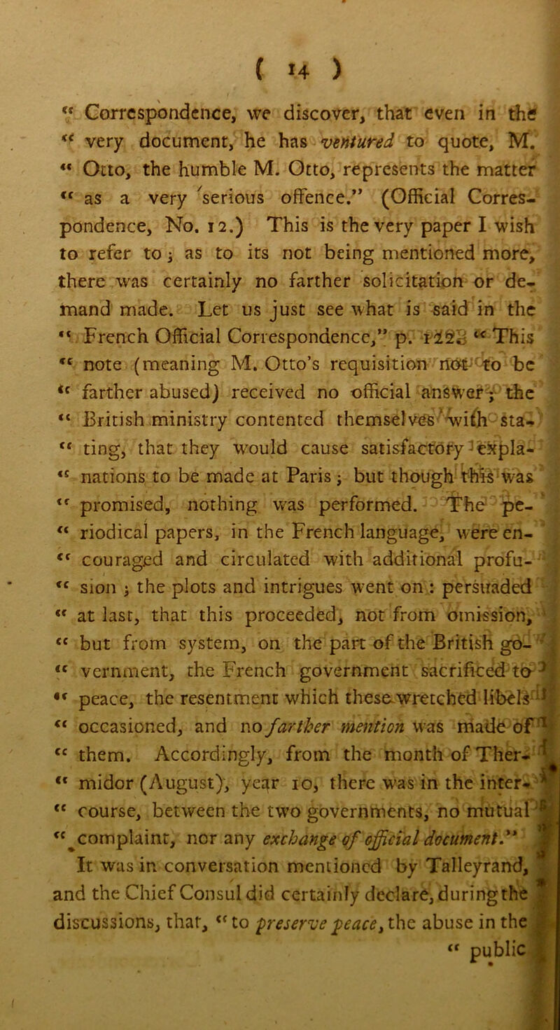 “ Correspondence, we discover, that even in the K< very document, he has ventured to quote, M. <c Otto, the humble M. Otto, represents the matter <f as a very Serious offence.” (Official Corres- pondence, No. 12.) This is the very paper I wish to refer to as to its not being mentioned more, there was certainly no farther solicitation or de- mand made. Let us just see what is said in the “ French Official Correspondence,” p. i This *c note (meaning M. Otto’s requisition rtti&f to be <c farther abused) received no official answer j the H British ministry contented themselves' with sta- “ ting, that they would cause satisfactory expla- «s nations to be made at Paris; but though this was <f promised, nothing was performed. The pe- “ riodical papers, in the French language, wereen- <f couraged and circulated with additional profu- f <c Sion i the plots and intrigues went on : persuaded «c at last, that this proceeded, not from omission, * <c but from system, on the part of the British go- <c vernment, the French government sacrificed to J *f peace, the resentment which these.wretched libels F €t occasioned, and no farther mention was made of’1 cc them. Accordingly, from the month of Ther- ‘ <f midor (August), year io, there W’as in the inter- A <c course, between the two governments, no mutual complaint, nor any exchange of official document.** It was in conversation mentioned by Talleyrand, and the Chief Consul did certainly declare, during the ^ discussions, that, (< to preserve peace, the abuse in the <r public I ' . -. §'