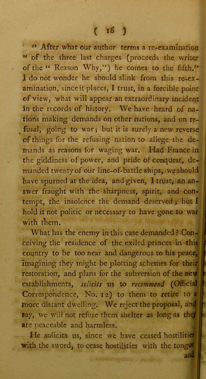 ( >6 ) *' After what our author terms a re-examination 9t of the three last charges (proceeds the writer of the “ Reason Why,”) he comes to the fifth.” I do not wonder he should slink from this re-ex-, animation, since it places, I trust, in a forcible point of view, what will appear an extraordinary incident an the records of history. We have heard of na- tions making demands on other nations, and on re- fusal, going to war ; but it is surely a new reverse of things for the refusing nation to allege the de- mands as reasons for waging war. Had France in the giddiness of power, and pride of conquest, de- manded twenty of our line-of-battle ships, we should have spurned at the idea, and e-ivem I trust- an an- swer fraught with the s' tempt, the insolence th< hold it not politic or neo with them. What has the enemy ir ceiving the residence of country to be too near a imagining they might be restoration, and plans foi establishments, solicits Correspondence, No. i: more distant dwelling. 1 say, we will not refuse th are peaceable and harmh with the sword, to cease 1 He solicits us, since