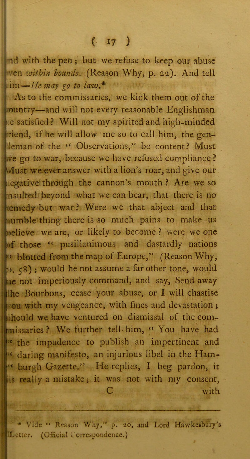 ( «7 ) ; -\d with the pen; but we refuse to keep our abuse i '/en within bounds. (Reason Why, p. 22). And tell im—He may go to law * j As to the commissaries, we kick them out of the ' ountry—and will not every reasonable Englishman. ! 1 e satisfied ? Will not my spirited and high-minded | fiend, if he will allow me so to call him, the gen- j ieman of the ‘f Observations,” be content? Must ;|v/e go to war, because we have refused compliance? •/lust we ever answer with a lion’s roar, and give our i egative through the cannon’s mouth ? Are we so insulted beyond what we can bear, that there is no | emedy but war ? Were we that abject and that h umble thing there is so much pains to make us [relieve we are, or likely to become? were we one |»f those pusillanimous and dastardly nations [:t blotted from the map of Europe,” (Reason Why, h). 58) ; would he not assume a far other tone, would Iue not imperiously command, and say, Send away he Bourbons, cease your abuse, or I will chastise ou with my vengeance, with fines and devastation; ihould we have ventured on dismissal of the com- j nissaries ? We further tell- him, “ You have had 1 « the impudence to publish an impertinent and 4 daring manifesto, an injurious libel in the Ham- ‘ burgh Gazette.” He replies, I beg pardon, it i is really a mistake; it was not with my consent, C with * Vide ” Reason Why,” p. 20, and 'Letter. (Official Correspondence.) Lord Hawkesbury’s