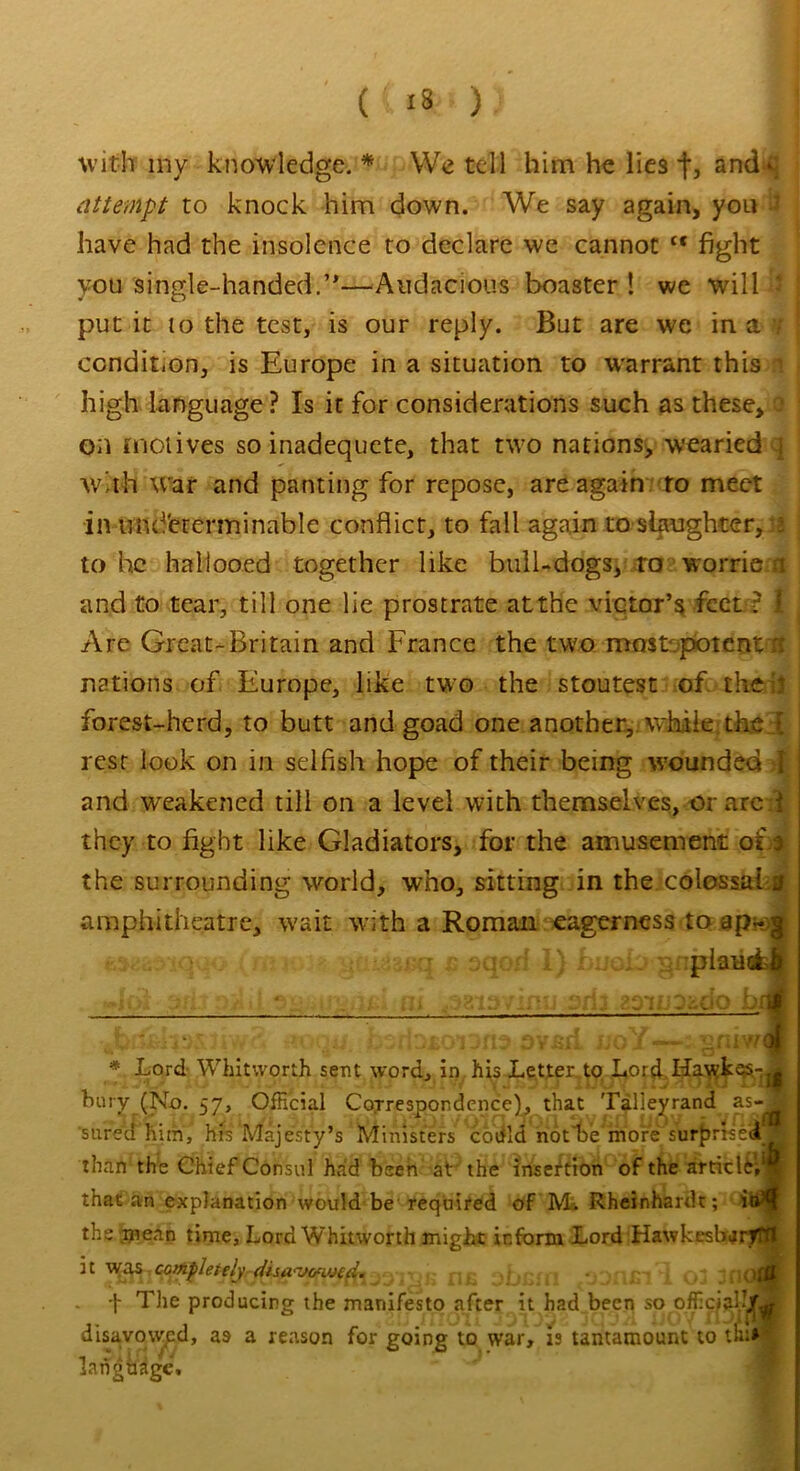 (.{**«)) I with my knowledge.* We tell him he lies f, andq attempt to knock him down. We say again, you 2 have had the insolence to declare we cannot tc fight you single-handed.’*—-Audacious boaster ! we will * put it to the test, is our reply. But are we in a 7 condition, is Europe in a situation to warrant this n high language? Is it for considerations such as these, 0 on motives so inadequete, that two nations, wearied q wMi war and panting for repose, are again to meet in und'ererminable conflict, to fall again to slaughter, : to he hallooed together like bull-dogs, ro worrie a and to tear, till one lie prostrate at the victor’s feet ? 1 Are Great-Britain and France the two most potent nations of Europe, like two the stoutest of the ' forest-herd, to butt and goad one another, while then, rest look on in selfish hope of their being wrounded I and weakened till on a level with themselves, or are i they to fight like Gladiators, for the amusement ot o the surrounding world, who, sitting in the.colossal j amphitheatre, w'ait with a Roman eagerness to ap~ x plans ■. ' . * ip'i: ju>0 bi flooj dD£Oi3fi3 ovBfi lioY — gniw< * Lord Whitworth sent word, in his Letter.to Lord ILawkes-j hury (No. 57, Official Correspondence), that Talleyrand as- sured him, his Majesty’s Ministers coefld notice more surprise! than the Chief Consul had been at the insertion of the article’^ that an explanation would be required of M. Rheinhardt; it the .mean time. Lord Whitworth might inform Lord Hawkesbarf jt was completely (iisa-wimd. »jjr-n ’ OJ 3 - t The producing the manifesto after it had been so officiary, disavowed, as a reason for going to war, is tantamount to th:» language.