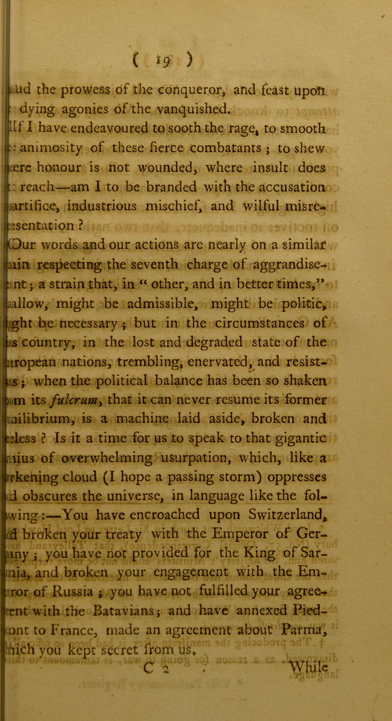 i ud the prowess of the conqueror, and feast upon dying agonies of the vanquished. ’ Iff I have endeavoured to sooth the rage* to smooth i-“ animosity of these fierce combatants; to shew | ^ere honour is not wounded, where insult does i|:: reach—am I to be branded with the accusation f artifice, industrious mischief, and wilful misre- | mentation ? [3ur words and our actions are nearly on a similar tin respecting the seventh charge of aggrandise- : nt; a strain that, in “ other, and in better times,” tallow,' might be admissible, might be politic, ilight be necessary; but in the circumstances of f s country, in the lost and degraded state of the iiropean nations, trembling, enervated, and resist- lbs ; when the political balance has been so shaken Lbm its fulcrum^ that it can never resume its former iiailibrium, is a machine laid aside, broken and ;pless ? Is it a time for us to speak to that gigantic r lius of overwhelming usurpation, which, like a rrkening cloud (I hope a passing storm) oppresses vd obscures the universe, in language like the fol- ding:—You have encroached upon Switzerland, td broken your treaty with the Emperor of Ger- uny ; you have not provided for the King of Sar- nia, and broken your engagement with the Em- :ror of Russia ; you have not fulfilled your agree- cent with the Batavians; and have annexed Pied- Iiont to France, made an agreement about Parma, hhijch you kept secret from us,