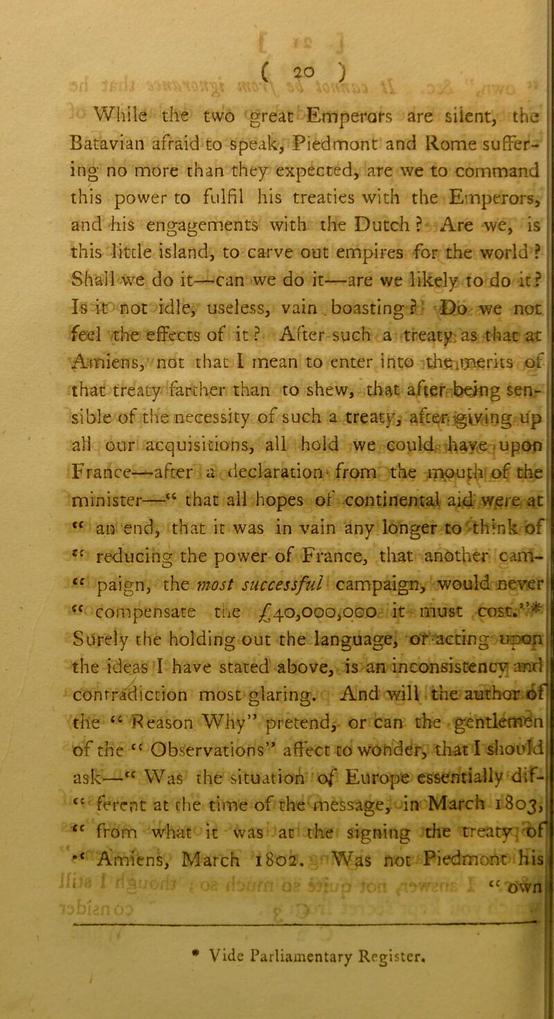 J*di tmvty «li WsvJ While the two great Emperors are silent, the Batavian afraid to speak. Piedmont and Rome suffer- ing no more than they expected, are we to command this power to fulfil his treaties with the Emperors, and his engagements with the Dutch ? Are we, is this little island, to carve out empires for the world ? Shall we do it—can we do it—are we likely to do it? Is it not idle, useless, vain . boasting ? Do we not feel the effects of it ? After such a treaty as that at Amiens, not that I mean to enter into the .merits of that treaty farther than to shew, that after being sen- sible of the necessity of such a treaty, after giving up all our acquisitions, all hold we could have upon France—after a declaration from the mouth of the minister—“ that all hopes of continental aid were at <( an end, that it was in vain any longer to think of reducing the power of France, that another cam- <c paign, the most successful campaign, would never (( compensate the £40,000,000 it must cost.”* Surely the holding out the language, or acting upon the ideas I have stated above, is an inconsistency and contradiction most glaring. And will the author of the “ Reason Why” pretend, or can the gentleman of the t{ Observations” affect to wonder, that I should ask—tc Was the situation of Europe essentially dif- tc ferent at the time of the message, in March 1803, <c from what it was at the signing the treaty of •c Amiens, March 1802. Was not Piedmont his uJ3 I fiSuoib : m donra aa sth/p ton aw?,ns I * Vide Parliamentary Register,