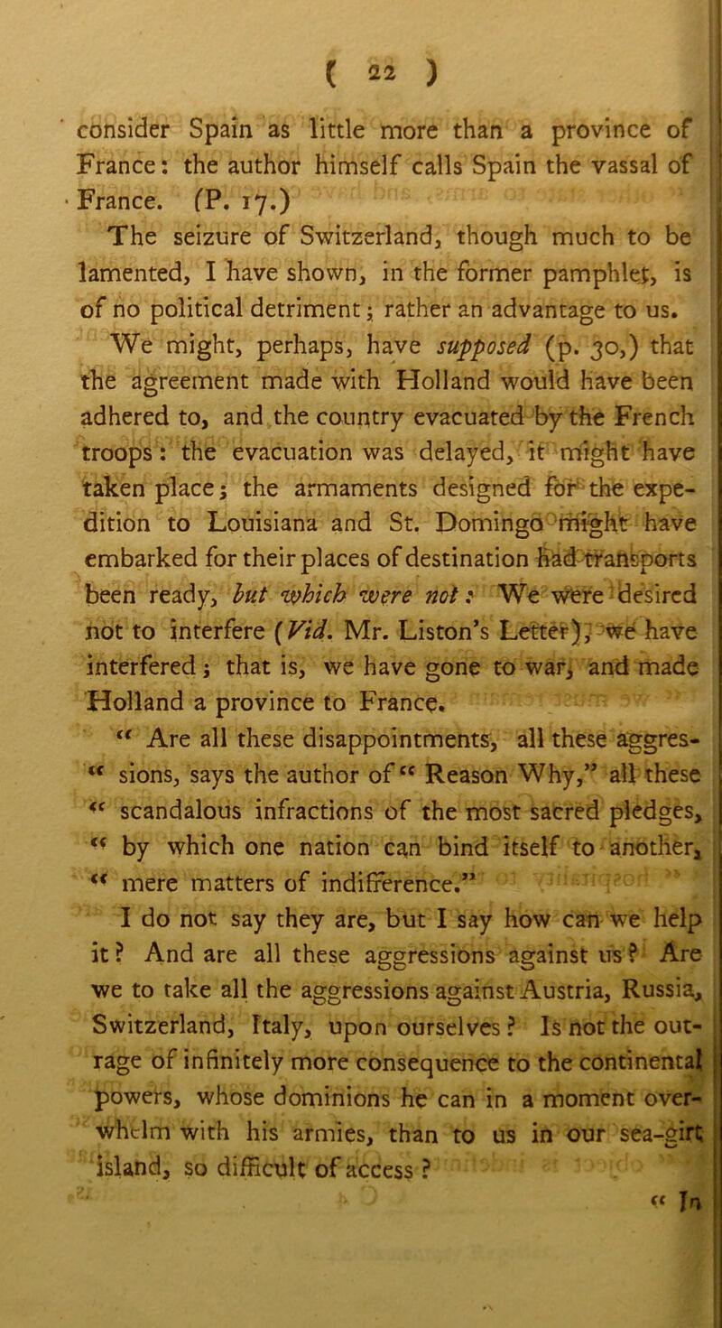 ( 42 ) consider Spain as little more than a province of France: the author himself calls Spain the vassal of • France. fP. 17.) The seizure of Switzerland, though much to be lamented, I have shown, in the former pamphlet, is of no political detriment; rather an advantage to us. We might, perhaps, have supposed (p. 30,) that the agreement made with Holland would have been adhered to, and the country evacuated by the French troops : the evacuation was delayed, it might have taken places the armaments designed for the expe- dition to Louisiana and St. Domingo might have embarked for their places of destination Had transports been ready, but which were not: We were desired not to interfere (Vid. Mr. Liston’s Letter), we have interfered ; that is, we have gone to war, and made Holland a province to France. “ Are all these disappointments, all these aggres- <c sions, says the author ofcc Reason Why,” all these u scandalous infractions of the most sacred pledges, u by which one nation can bind itself to another, <c mere matters of indifference.” I do not say they are, but I say how can we help it ? And are all these aggressions against us ? Are we to take all the aggressions against Austria, Russia, Switzerland, Italy, upon ourselves ? Is not the out- rage of infinitely more consequence to the continental powers, whose dominions he can in a moment over- whelm with his armies, than to us in our sea-girt island, so difficult of access ?