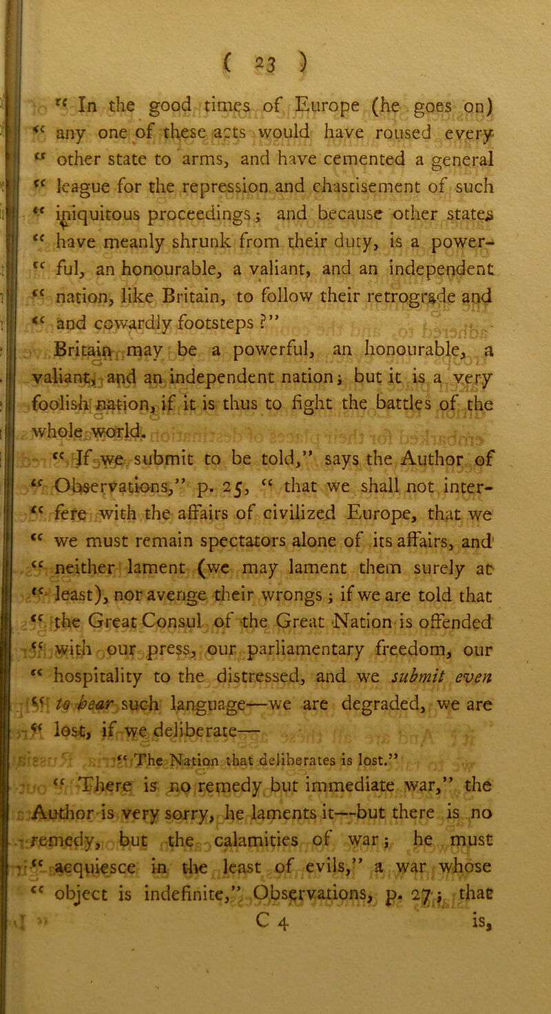 <c (< cc cc rf In the good times of Europe (he goes on) <f any one of these acts would have roused every u other state to arms, and have cemented a general cc league for the repression and chastisement of such iniquitous proceedings; and because other states have meanly shrunk from their duty, is a power- ful, an honourable, a valiant, and an independent nation, like Britain, to follow their retrograde and <c and cowardly footsteps ?” Britain may be a powerful, an honourable, a valiant, and an independent nation; but it is a very foolish nation, if it is thus to fight the battles of the whole world. <c If we submit to be told,” says the Author of <c Observations,” p. 25, <c that we shall not inter- “ fere with the affairs of civilized Europe, that we we must remain spectators alone of its affairs, and neither lament (we may lament them surely at tc least), nor avenge their wrongs; if we are told that <c the Great Consul of the Great Nation is offended <c with our press, our parliamentary freedom, our “ hospitality to the distressed, and we submit even to bear, such language—we are degraded, we are lost, if we deliberate— cc CC “ The Nation that deliberates is lost.’* <c There is no remedy but immediate war,” the Author is very sorry, he laments it—-but there is no remedy, but the calamities of war j he must cc acquiesce in the least of evils,” a war whose <c object is indefinite,” Observations, p. 27 ; that