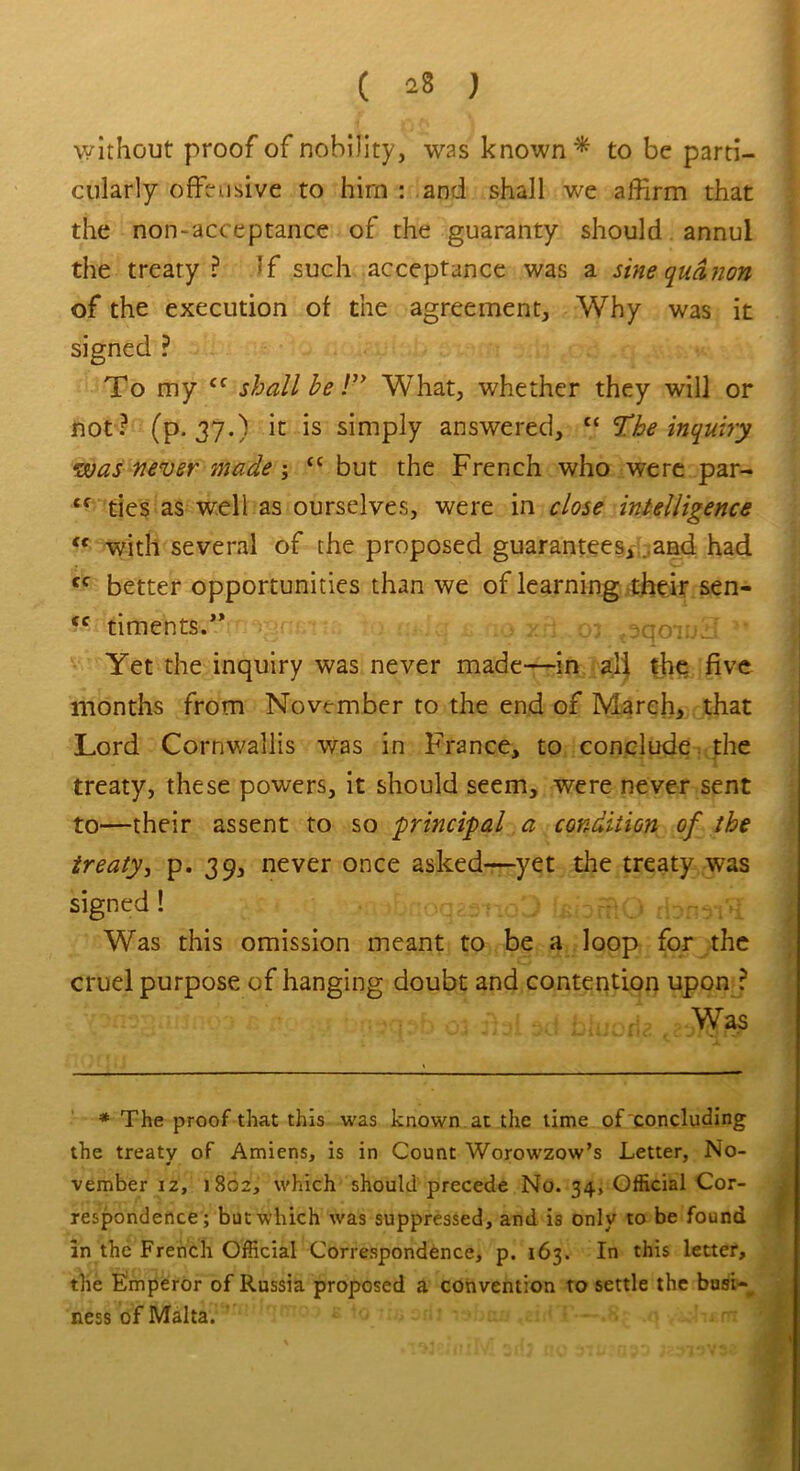 without proof of nobility, was known * to be parti- cularly offensive to him : and shall we affirm that the non-acceptance of the guaranty should annul the treaty? If such acceptance was a sine qua non of the execution of the agreement, Why was it signed ? To my <f shall be!” What, whether they will or not? (p. 37.) it is simply answered, “ The inquiry was never made ; “ but the French who were par- tf ties as well as ourselves, were in close intelligence <f with several of the proposed guarantees,. and had cc better opportunities than we of learning their sen- (c timents.” .jqoiij-- Yet the inquiry was never made—in all the five months from November to the end of March, that Lord Cornwallis was in France, to conclude the treaty, these powers, it should seem, were never sent to—their assent to so principal a condition of the treaty, p. 39, never once asked—yet the treaty was signed ! Was this omission meant to be a loop for the cruel purpose of hanging doubt and contention upon ? Was * The proof that this was known at the time of concluding the treaty of Amiens, is in Count Worowzow’s Letter, No- vember iz, 1802, which should precede No. 34, Official Cor- respondence; but which was suppressed, and is only to be found in the French Official Correspondence, p. 163. In this letter, the Fmperor of Russia proposed a convention to settle the busi- ness of Malta.