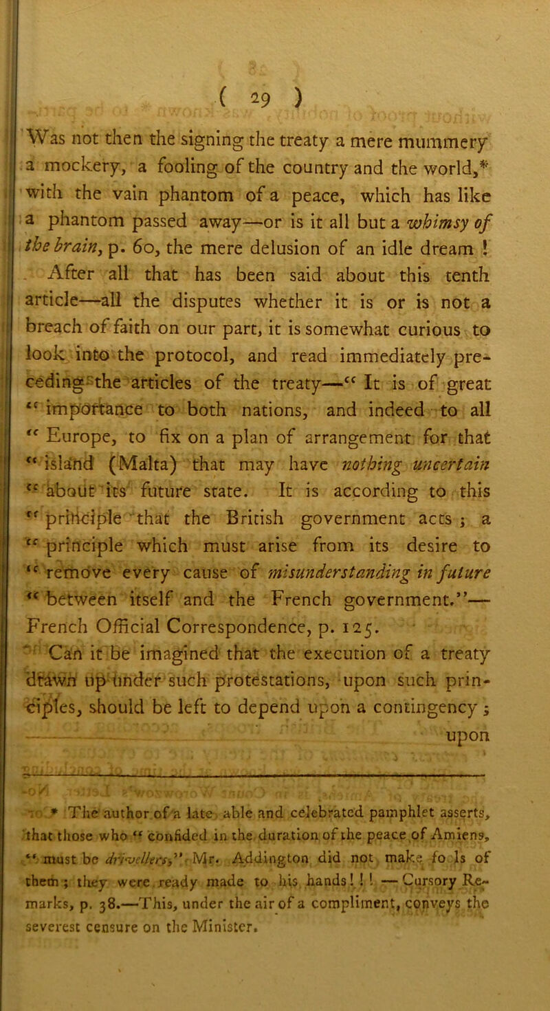 Was not then the signing the treaty a mere mummery a mockery, a fooling of the country and the world,* *' with the vain phantom of a peace, which has like a phantom passed away—or is it all but a whimsy of the brain, p. 60, the mere delusion of an idle dream ! After all that has been said about this tenth article—all the disputes whether it is or is not a breach of faith on our part, it is somewhat curious to look into the protocol, and read immediately pre- ceding the articles of the treaty—Cf It is of great <c importance to both nations, and indeed to all tc Europe, to fix on a plan of arrangement for that <c islaEnd (Malta) that may have nothing uncertain about its future state. It is according to this principle that the British government acts; a cc principle which must arise from its desire to <c remove every cause of misunderstanding in future iC between itself and the French government.”— French Official Correspondence, p. 125. Can it be imagined that the execution of a treaty drawn up finder such protestations, upon such prin- ciples, should be left to depend upon a contingency; upon 5>*Vfoswo7r>W unuoO 'or v * The author of a late able and celebrated pamphlet asserts, that those who “ confided in the duration of the peace of Amiens, “ must be drivellers” Mr. Addington did not make fo Is of them; they were.ready made to his hands! ! I —Cursory Re- marks, p. 38.—This, under the air of a compliment, conveys the severest censure on the Minister.