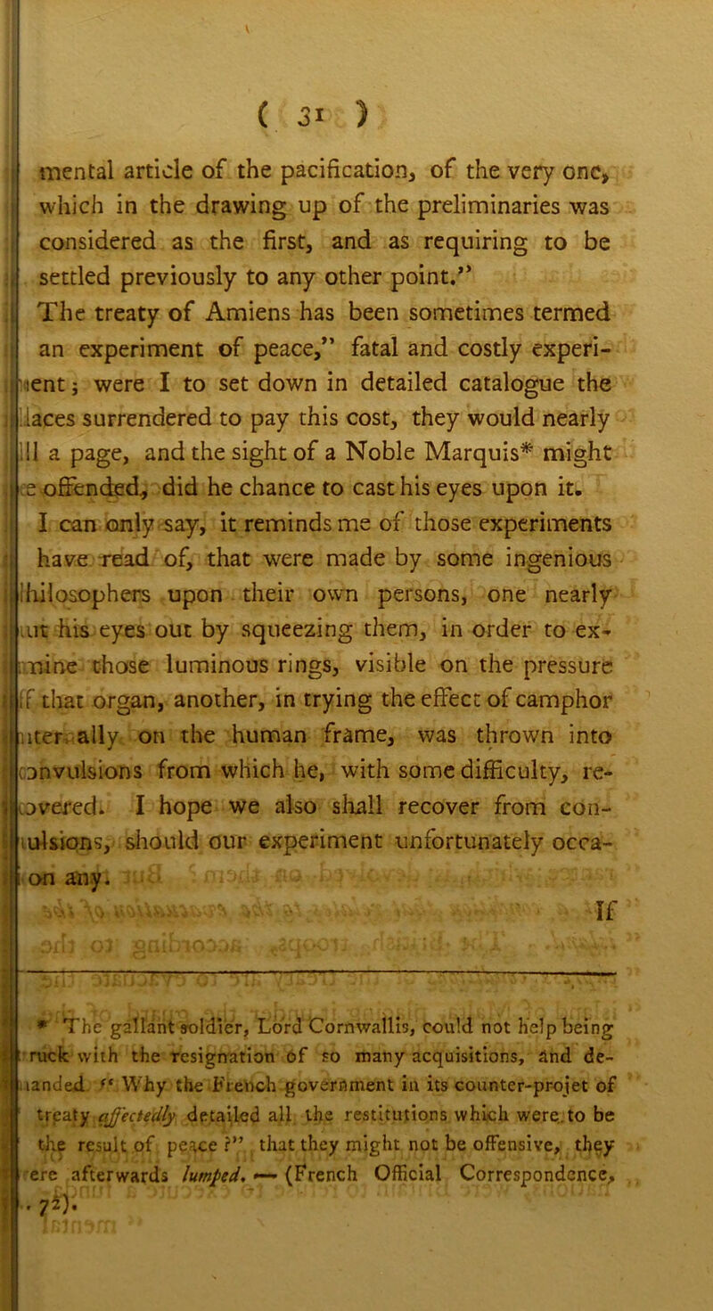 mental article of the pacification, of the very one, which in the drawing up of the preliminaries was considered as the first, and as requiring to be settled previously to any other point.” The treaty of Amiens has been sometimes termed an experiment of peace,” fatal and costly experi- ment j were I to set down in detailed catalogue the laces surrendered to pay this cost, they would nearly ill a page, and the sight of a Noble Marquis* might e offended, did he chance to cast his eyes upon it. I can only say, it reminds me of those experiments have read of, that were made by some ingenious Philosophers upon their own persons, one nearly iut his eyes out by squeezing them, in order to ex- mine those luminous rings, visible on the pressure If that organ, another, in trying the effect of camphor liter, ally on the human frame, was thrown into convulsions from which he, with some difficulty, re- overed. I hope we also shall recover from con- cisions, should our experiment unfortunately occa- on any. ■ -- If * The gallant soldier, Lord Cornwallis, could not help being I ruck with the resignation of so many acquisitions, and de~ | landed /* Why the French government in its counter-projet of (I trpaty ajj'ectedly detailed all the restitutions which were, to be | the result of peace ?” that they might not be offensive, th$y W ere afterwards lumped. «— (French Official Correspondence, i • 7^).