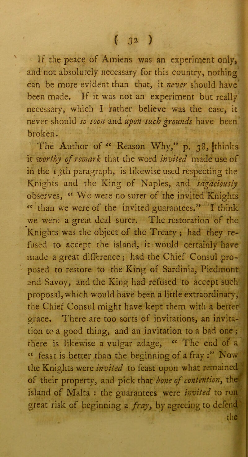 If the peace of Amiens was an experiment only, and not absolutely necessary for this country, nothing can be more evident than that, it never should have been made. If it was not an experiment but really necessary, which I father believe was the case, it never should so soon and upon such grounds have been broken. The Author of “ Reason Why,” p. 38, [thinks it worthy of remark that the word invited made use of in the 13th paragraph, is likewise used respecting the Knights and the King of Naples, and sagaciously observes, {f We were no surer of the invited Knights fC than we were of the invited guarantees.” I think we were a great deal surer. The restoration of the Knights was the object of the Treaty ; had they re- fused to accept the island, it would certainly have made a great difference; had the Chief Consul pro- posed to restore to the King of Sardinia, Piedmont and Savoy, and the King had refused to accept such' j proposal, which would have been a little extraordinary, the Chief Consul might have kept them with a berter grace. There are too sorts of invitations, an invita- tion to a good thing, and an invitation to a bad one; there is likewise a vulgar adage, fC The end of a <c feasc is better than the beginning of a fray Now . the Knights were invited to feast upon what remained of their property, and pick that bone of contention, the island of Malta : the guarantees were invited to run great risk of beginning a fray, by agreeing to defend the