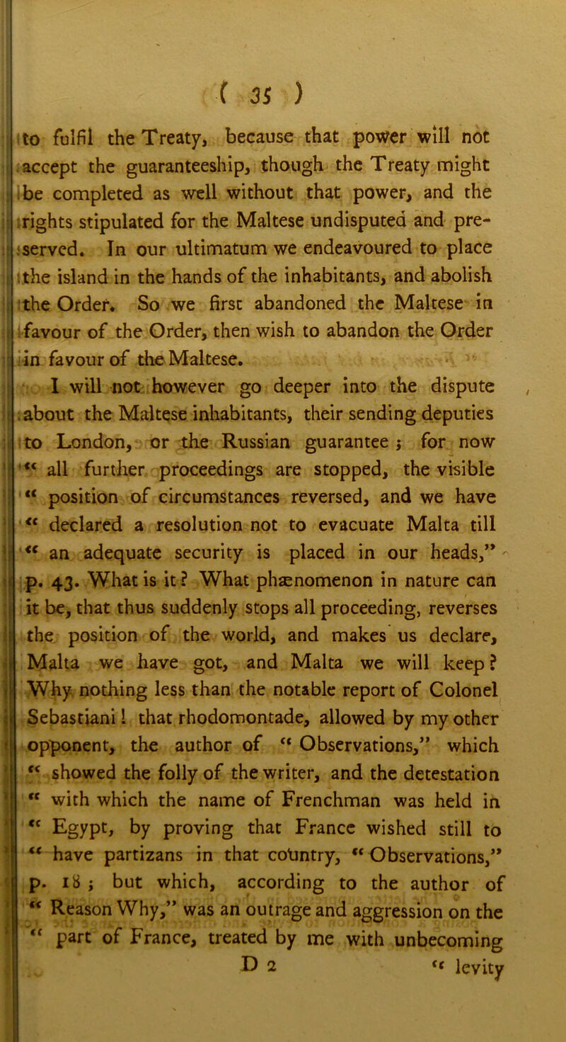 i to fulfil the Treaty, because that power will not accept the guaranteeship, though the Treaty might , be completed as well without that power, and the rights stipulated for the Maltese undisputed and pre- served. In our ultimatum we endeavoured to place the island in the hands of the inhabitants, and abolish the Order. So we first abandoned the Maltese in i favour of the Order, then wish to abandon the Order in favour of the Maltese. I will not however go deeper into the dispute about the Maltese inhabitants, their sending deputies to London, or the Russian guarantee j for now | all further proceedings are stopped, the visible “ position of circumstances reversed, and we have j <c declared a resolution not to evacuate Malta till <c an adequate security is placed in our heads,” p. 43. What is it ? What phenomenon in nature can it be, that thus suddenly stops all proceeding, reverses I the position of the world, and makes us declare, Malta we have got, and Malta we will keep ? Why- nothing less than the notable report of Colonel Sebastiani 1 that rhodomontade, allowed by my other *| opponent, the author of “ Observations,” which <c showed the folly of the writer, and the detestation “ with which the name of Frenchman was held in <c Egypt, by proving that France wished still to w have partizans in that country, “ Observations,” Ip. 18 ; but which, according to the author of Reason Why,” was an outrage and aggression on the “ part of France, treated by me with unbecoming D 2 f< levity