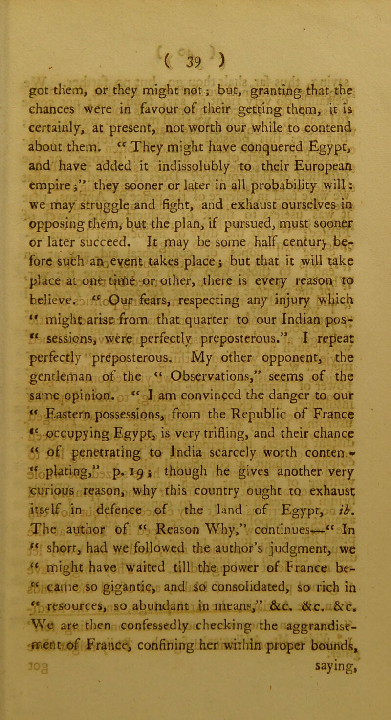 got them, or they might nor j but, granting that the chances were in favour of their getting them, it is certainly, at present, not worth our while to contend about them. <e They might have conquered Egypt, and have added it indissolubly to their European empirethey sooner or later in all probability will: we may struggle and fight, and exhaust ourselves in opposing them, but the plan, if pursued, must sooner or later succeed. It may be some half century be- fore such an.event takes place; but that it will take place at one*time or other, there is every reason to believe. “ Our fears, respecting any injury which *' might arise from that quarter to our Indian pos- “ sessions, were perfectly preposterous.” I repeat perfectly preposterous. My other opponent, the gentleman of the “ Observations,” seems of the same opinion. iC I am convinced the danger to our l< Eastern possessions, from the Republic of France <c occupying Egypt, is very trifling, and their chance “ of penetrating to India scarcely worth conten - <f plating,” p. 19; though he gives another very curious reason, why this country ought to exhaust itself in defence of the land of Egypt, ib. The author of “ Reason Why,” continues— In ,e short, had we followed the author’s judgment, we C( might have waited till the power of trance be- “ came so gigantic, and so consolidated, so rich in  resources, so abundant in means,” &c. &c. &c. We are then confessedly checking the aggrandise- ment of France, confining her within proper bounds, log saying.