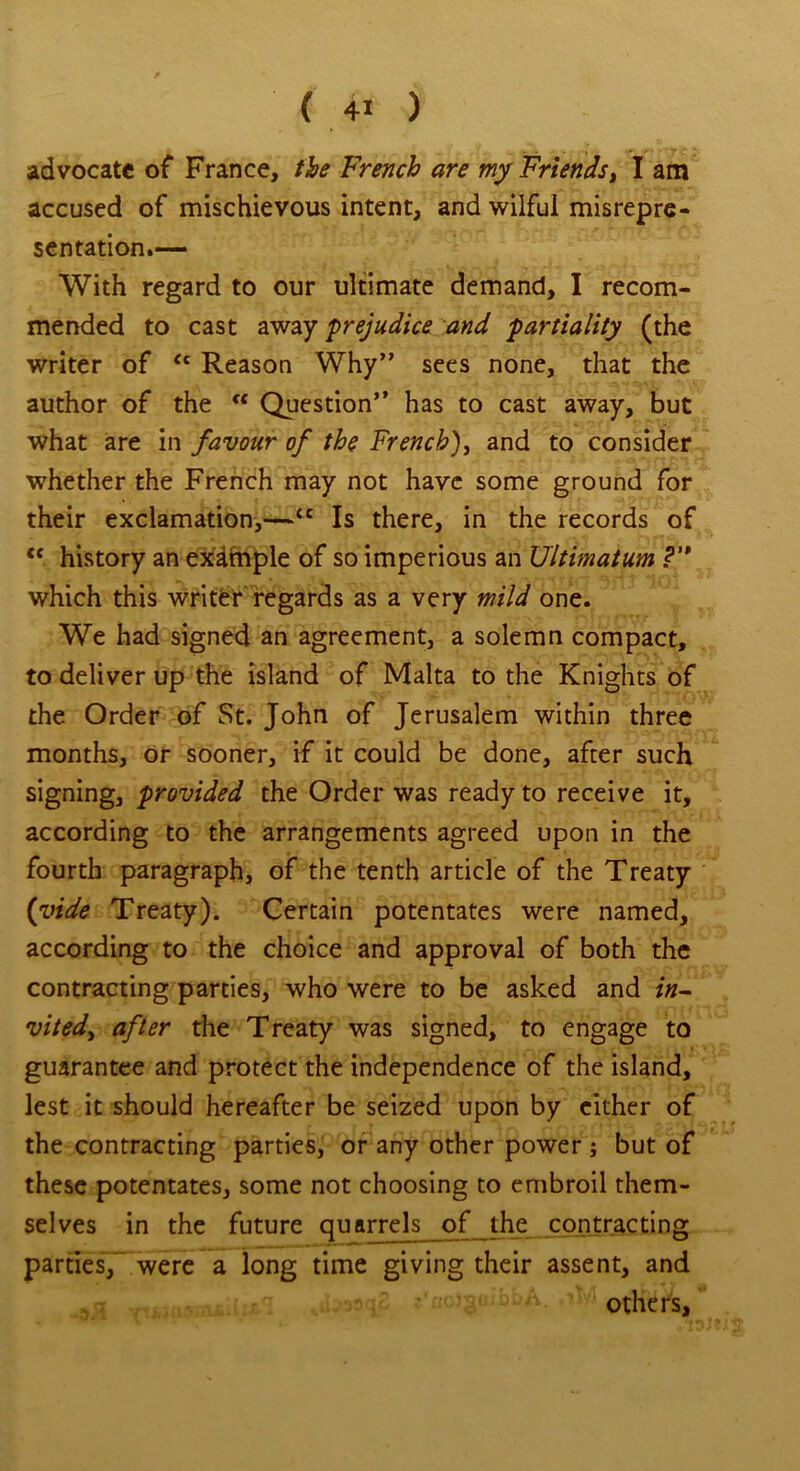 advocate of France, the French are my Friends, I am accused of mischievous intent, and wilful misrepre- sentation.— With regard to our ultimate demand, I recom- mended to cast away prejudice and partiality (the writer of “ Reason Why” sees none, that the author of the “ Question” has to cast away, but what are in favour of the French), and to consider whether the French may not have some ground for their exclamation,—<c Is there, in the records of cc. history an exafaple of so imperious an Ultimatum ?'* which this writer regards as a very mild one. We had signed an agreement, a solemn compact, to deliver up the island of Malta to the Knights of the Order of St. John of Jerusalem within three months, or sooner, if it could be done, after such signing, provided the Order was ready to receive it, according to the arrangements agreed upon in the fourth paragraph, of the tenth article of the Treaty (vide Treaty). Certain potentates were named, according to the choice and approval of both the contracting parties, who were to be asked and in- vitedy after the Treaty was signed, to engage to guarantee and protect the independence of the island, lest it should hereafter be seized upon by either of the contracting parties, or any other power ; but of these potentates, some not choosing to embroil them- selves in the future quarrels of the contracting parties, were a long time giving their assent, and .... others.