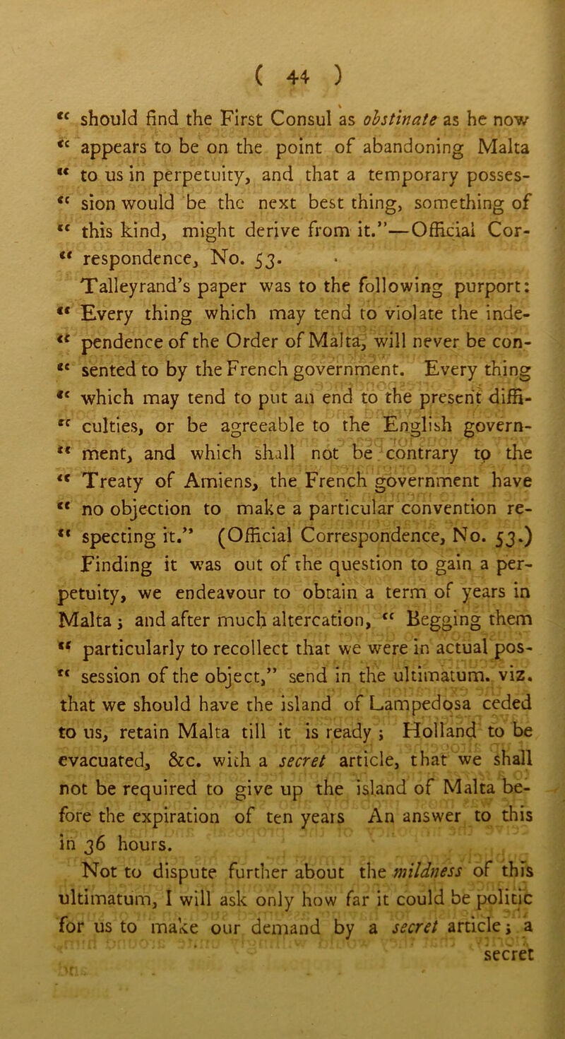 % cc should find the First Consul as obstinate as he now <c appears to be on the point of abandoning Malta “ to us in perpetuity, and that a temporary posses- tc sion would be the next best thing, something of l< this kind, might derive from it.”—Official Cor- lt respondence. No. 53. Talleyrand’s paper was to the following purport: Every thing which may tend to violate the inde- €C pendence of the Order of Malta, will never be con- <£ sented to by the French government. Everything c< which may tend to put an end to the present diffi- *'c culties, or be agreeable to the English govern- <c ment, and which shall not be contrary to the <e Treaty of Amiens, the French government have c< no objection to make a particular convention re- ** specting it/* (Official Correspondence, No. 53.) Finding it was out of the question to gain a per- petuity, we endeavour to obtain a term of years in Malta ; and after much altercation, ff Begging them w particularly to recollect that we were in actual pos- *c session of the object,” send in the ultimatum, viz. that we should have the island of Lampedosa ceded to us, retain Malta till it is ready ; Holland to be evacuated, &c. with a secret article, that we shall not be required to give up the island of Malta be- fore the expiration of ten years An answer to this in 36 hours. . . Not to dispute further about the mildness of this ultimatum, I will ask only how far it could be politic for us to make our demand by a secret article; a secret