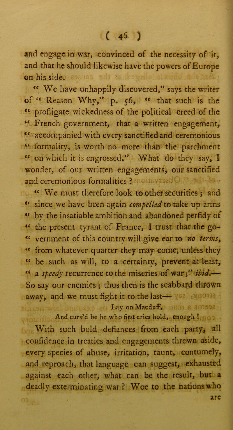 and engage in war, convinced of the necessity of it, and that he should likewise have the powers of Europe on his side. cc We have unhappily discovered,” says the writer of ft Reason Why,” p. 56, fc that such is the tc profligate wickedness of the political creed of the “ French government, that a written engagement, €< accompanied with every sanctified and ceremonious tc formality, is worth no more than the parchment *c on which it is engrossed.” What do they say, I wonder, of our written engagements, our sanctified and ceremonious formalities ? ic We must therefore look to other securities ; and tl since we have been again compelled to take up arms ** by the insatiable ambition and abandoned perfidy of <f the present tyrant of France, I trust that the go- <c vernment of this country will give ear to no term$> “ from whatever quarter they may come, unless they <c be such as will, to a certainty, prevent at least, ct a speedy recurrence to the miseries of war;” ibidt— So say our enemies ; thus then is the scabbard thrown away, and we must fight it to the last— Lay on Macduff, And curs’d be he who first cries hold, enough ! With such bold defiances from each party, all confidence in treaties and engagements thrown aside, every species of abuse, irritation, taunt, contumely, and reproach, that language can suggest, exhausted against each other, what can be the result, but a deadly exterminating war ? Woe to the nations who are