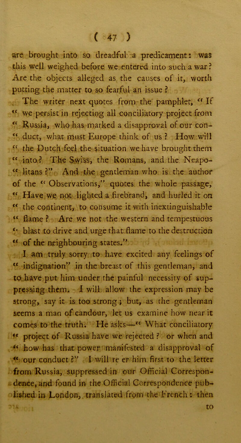 are brought into so dreadful a predicament: was this well weighed before we entered into such a war ? Are the objects alleged as the causes of it, worth putting the matter to so fearful an issue ? The writer next quotes from the pamphlet, If we persist in rejecting all conciliatory project from €c Russia, who has marked a disapproval of our con- ft duct, what must Europe think of us ? How will “ the Dutch feel the situation we have brought them c< into ? The Swiss, the Romans, and the Neapo- <f litans ?” And the gentleman who is the author of the <f Observations,” quotes the whole passage, ,c Have we not lighted a firebrand, and hurled it on <f the continent, to consume it with inextinguishable “ flame ? Are we not the western and tempestuous blast to drive and urge that flame to the destruction “ of the neighbouring states.’' I am truly sorry to have excited any feelings of <c indignation” in the breast of this gentleman, and to have put him under the painful necessity of sup- pressing them. I will allow the expression may be strong, say it is too strong; but, as the gentleman seems a man of candour, let us examine how near it comes to the truth. He asks—cc What conciliatory <c project of Russia have we rejected ? or when and “ how has that power manifested a disapproval of “ our conduct ?” I will re er him first to the letter from Russia, suppressed in our Official Correspon- dence, and found in the Official Correspondence pub- lished in London, translated from the French: then to