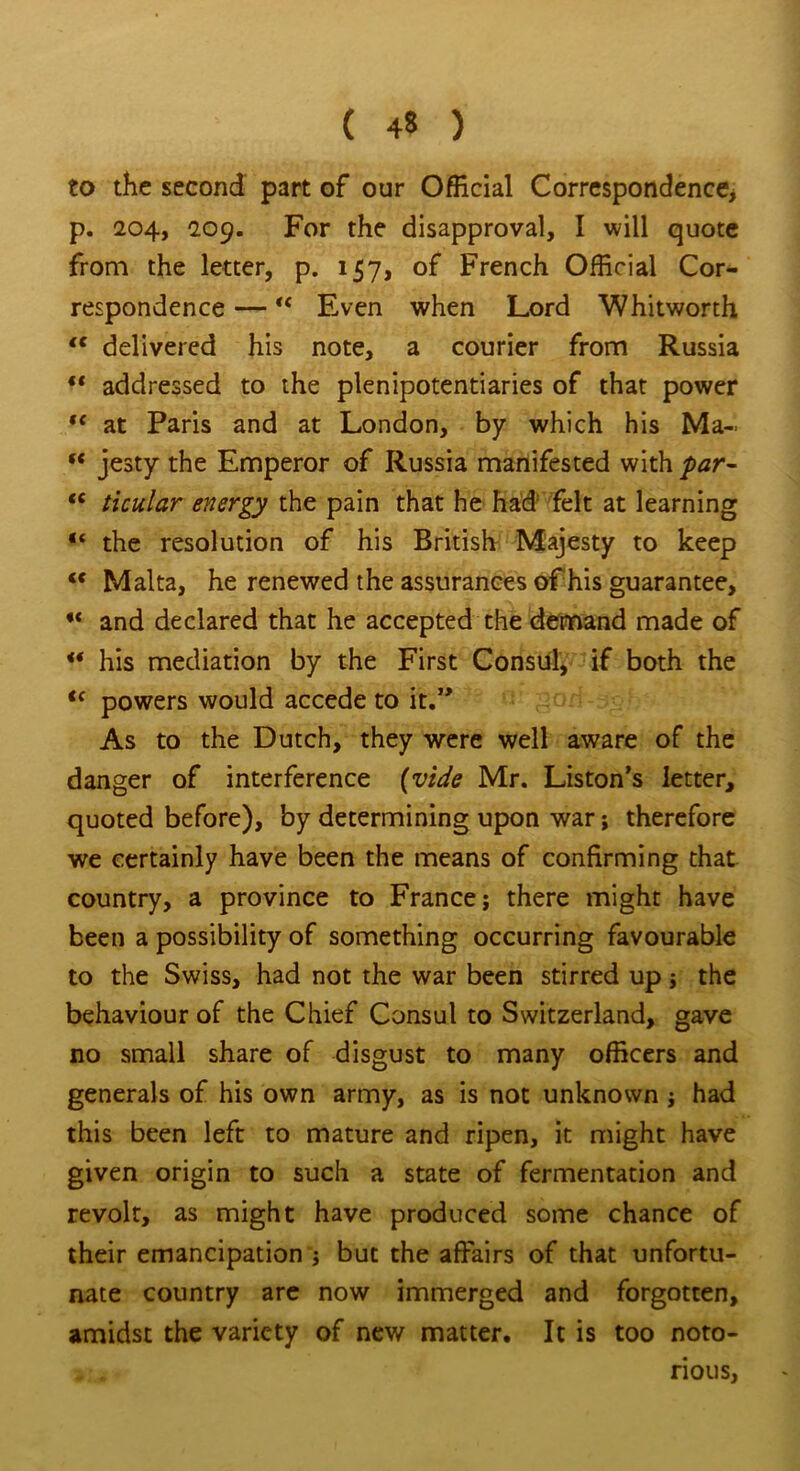 to the second part of our Official Correspondence, p. 204, 209. For the disapproval, I will quote from the letter, p. 157, of French Official Cor- respondence —<c Even when Lord Whitworth tc delivered his note, a courier from Russia “ addressed to the plenipotentiaries of that power “ at Paris and at London, by which his Ma~ ** jesty the Emperor of Russia manifested with par- “ ticular energy the pain that he had felt at learning “ the resolution of his British Majesty to keep <c Malta, he renewed the assurances of his guarantee, and declared that he accepted the demand made of ** his mediation by the First Consul, if both the <c powers would accede to it.” As to the Dutch, they were well aware of the danger of interference (vide Mr. Liston’s letter, quoted before), by determining upon war; therefore we certainly have been the means of confirming that country, a province to France; there might have been a possibility of something occurring favourable to the Swiss, had not the war been stirred up; the behaviour of the Chief Consul to Switzerland, gave no small share of disgust to many officers and generals of his own army, as is not unknown ; had this been left to mature and ripen, it might have given origin to such a state of fermentation and revolt, as might have produced some chance of their emancipation ; but the affairs of that unfortu- nate country are now immerged and forgotten, amidst the variety of new matter. It is too noto- rious,