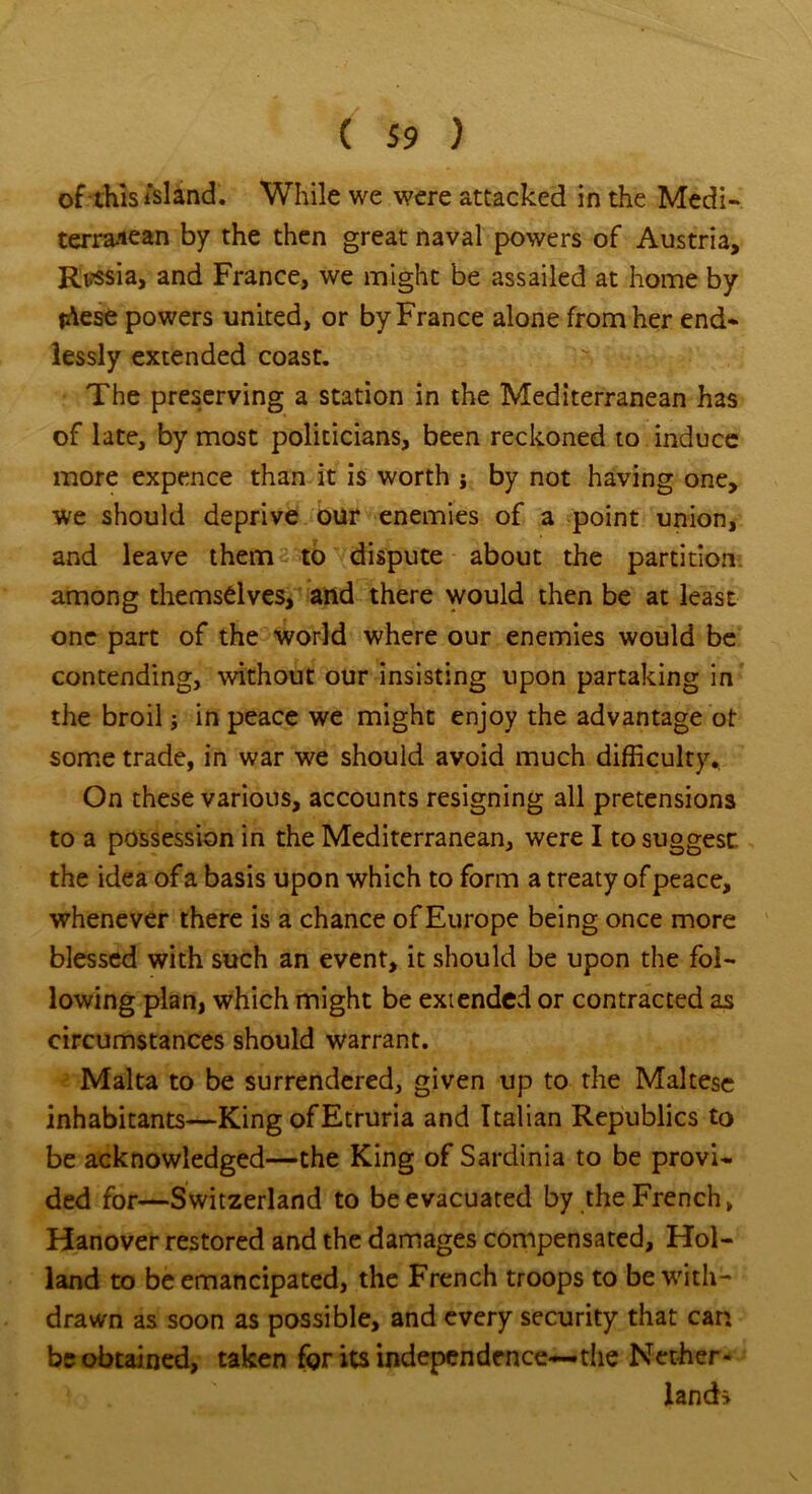 of this island. While we were attacked in the Medi- terranean by the then great naval powers of Austria, Rvssia, and France, we might be assailed at home by idese powers united, or by France alone from her end- lessly extended coast. The preserving a station in the Mediterranean has of late, by most politicians, been reckoned to induce more expence than it is worth ; by not having one, we should deprive our enemies of a point union, and leave them to dispute about the partition among themselves, and there would then be at least one part of the world where our enemies would be contending, without our insisting upon partaking in the broil; in peace we might enjoy the advantage ot some trade, in war we should avoid much difficulty.. On these various, accounts resigning all pretensions to a possession in the Mediterranean, were I to suggest, the idea of a basis upon which to form a treaty of peace, whenever there is a chance of Europe being once more blessed with such an event, it should be upon the fol- lowing plan, which might be extended or contracted as circumstances should warrant. Malta to be surrendered, given up to the Maltese inhabitants—King ofEtruria and Italian Republics to be acknowledged—the King of Sardinia to be provi- ded for—Switzerland to be evacuated by the French, Hanover restored and the damages compensated, Hol- land to be emancipated, the French troops to be with- drawn as soon as possible, and every security that can be obtained, taken for its independence—the Nether- lands