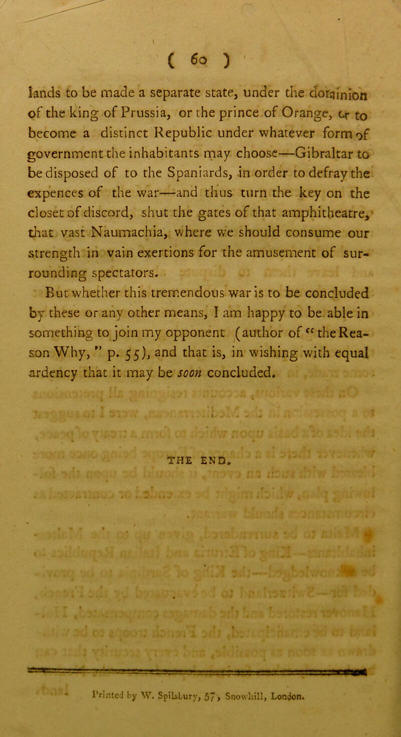 ( 6° ) lands to be made a separate state, under the dominion of the king of Prussia, or the prince of Orange, cr to become a distinct Republic under whatever form of government the inhabitants may choose—Gibraltar to be disposed of to the Spaniards, in order to defray the expences of the war—and thus turn the key on the closet of discord, shut the gates of that amphitheatre, that vast Naumachia, where we should consume our strength in vain exertions for the amusement of sur- rounding spectators. But whether this tremendous war is to be concluded by these or any other means, I am happy to be able in something to join my opponent (author ofcc the Rea- son Why, ” p. 55), and that is, in wishing with equal ardency that it may be soon concluded. I THE END. ■ ■■ ■ .trm Printed by W. Spiislury, 57 > Snowlrill, London.