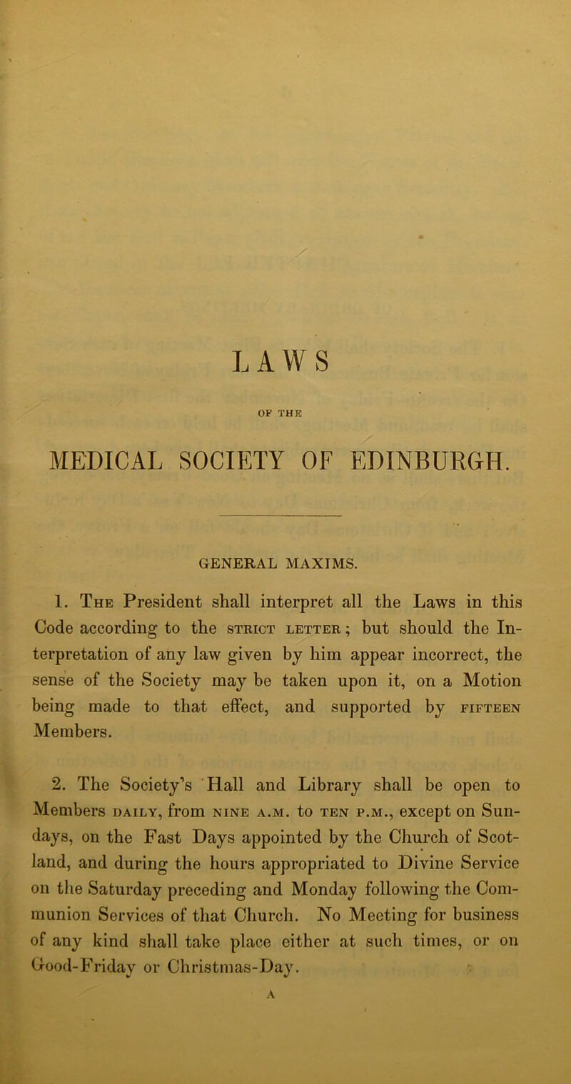 LAWS OF THE MEDICAL SOCIETY OF EDINBURGH. GENERAL MAXIMS. 1. The President shall interpret all the Laws in this Code according to the strict letter ; but should the In- terpretation of any law given by him appear incorrect, the sense of the Society may be taken upon it, on a Motion being made to that effect, and supported by fifteen Members. 2. The Society’s Hall and Library shall be open to Members daily, from nine a.m. to ten p.m., except on Sun- days, on the Fast Days appointed by the Church of Scot- land, and during the hours appropriated to Divine Service on the Saturday preceding and Monday following the Com- munion Services of that Church. No Meeting for business of any kind shall take place either at such times, or on Good-Friday or Christmas-Day. A