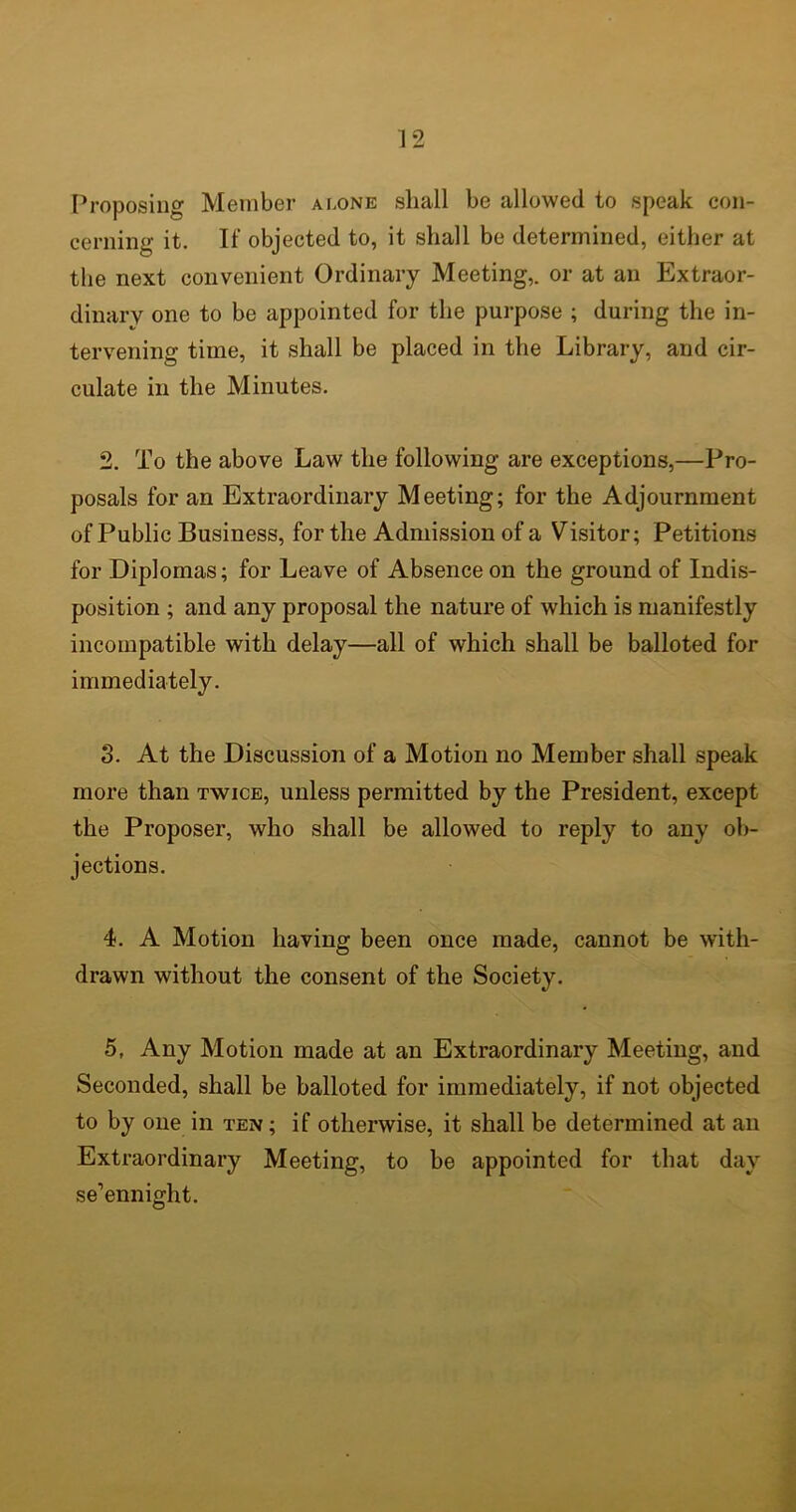 Proposing Member alone shall be allowed to speak con- cerning it. If objected to, it shall be determined, either at the next convenient Ordinary Meeting,, or at an Extraor- dinary one to be appointed for the purpose ; during the in- tervening time, it shall be placed in the Library, and cir- culate in the Minutes. 2. To the above Law the following are exceptions,—Pro- posals for an Extraordinary Meeting; for the Adjournment of Public Business, for the Admission of a Visitor; Petitions for Diplomas; for Leave of Absence on the ground of Indis- position ; and any proposal the nature of which is manifestly incompatible with delay—all of which shall be balloted for immediately. 3. At the Discussion of a Motion no Member shall speak more than twice, unless permitted by the President, except the Proposer, who shall be allowed to reply to any ob- jections. 4. A Motion having been once made, cannot be with- drawn without the consent of the Society. 5. Any Motion made at an Extraordinary Meeting, and Seconded, shall be balloted for immediately, if not objected to by one in ten ; if otherwise, it shall be determined at an Extraordinary Meeting, to be appointed for that day se’ennight.