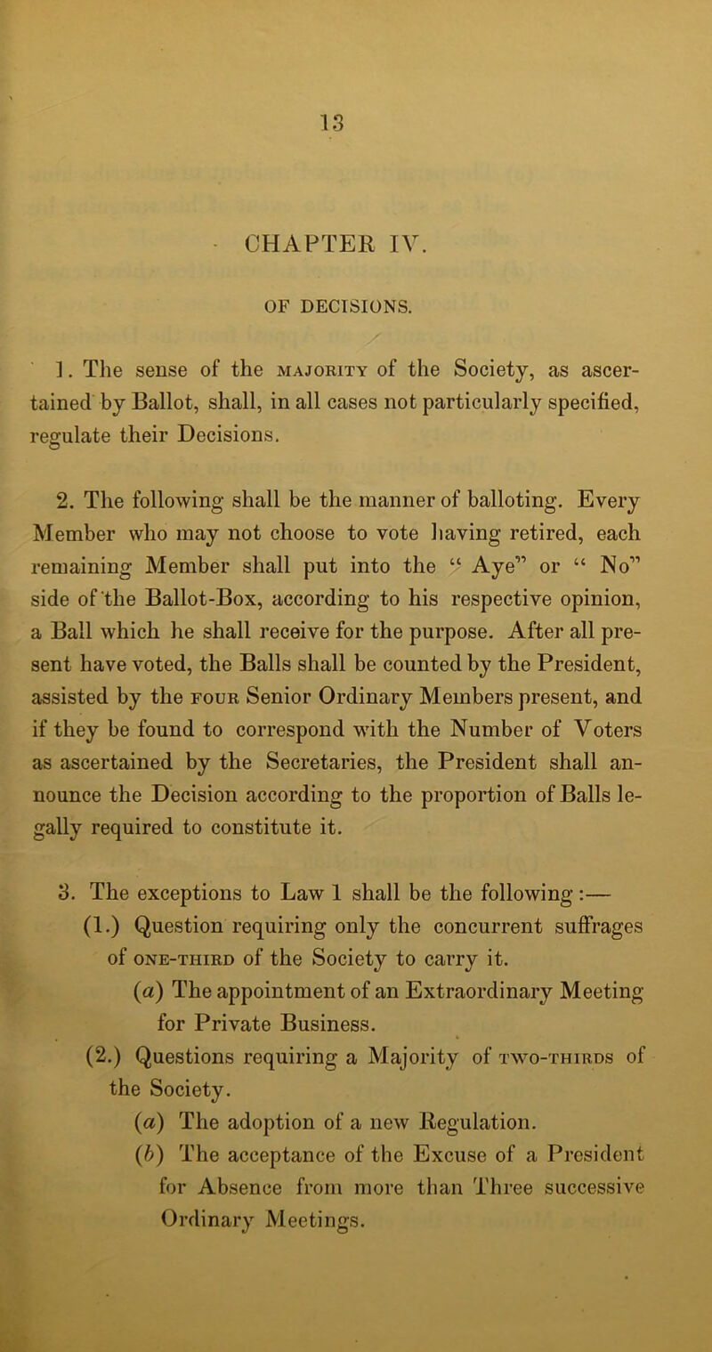 CHAPTER IV. OF DECISIONS. ]. The sense of the majority of the Society, as ascer- tained by Ballot, shall, in all cases not particularly specified, regulate their Decisions. © 2. The following shall be the manner of balloting. Every Member who may not choose to vote having retired, each remaining Member shall put into the “ Aye” or “ No3 * * * * * * * 11 side of the Ballot-Box, according to his respective opinion, a Ball which he shall receive for the purpose. After all pre- sent have voted, the Balls shall be counted by the President, assisted by the four Senior Ordinary Members present, and if they be found to correspond with the Number of Voters as ascertained by the Secretaries, the President shall an- nounce the Decision according to the proportion of Balls le- gally required to constitute it. 3. The exceptions to Law 1 shall be the following:— (1.) Question requiring only the concurrent suffrages of one-third of the Society to carry it. («) The appointment of an Extraordinary Meeting for Private Business. (2.) Questions requiring a Majority of two-thirds of the Society. (a) The adoption of a new Regulation. (b) The acceptance of the Excuse of a President for Absence from more than Three successive Ordinary Meetings.