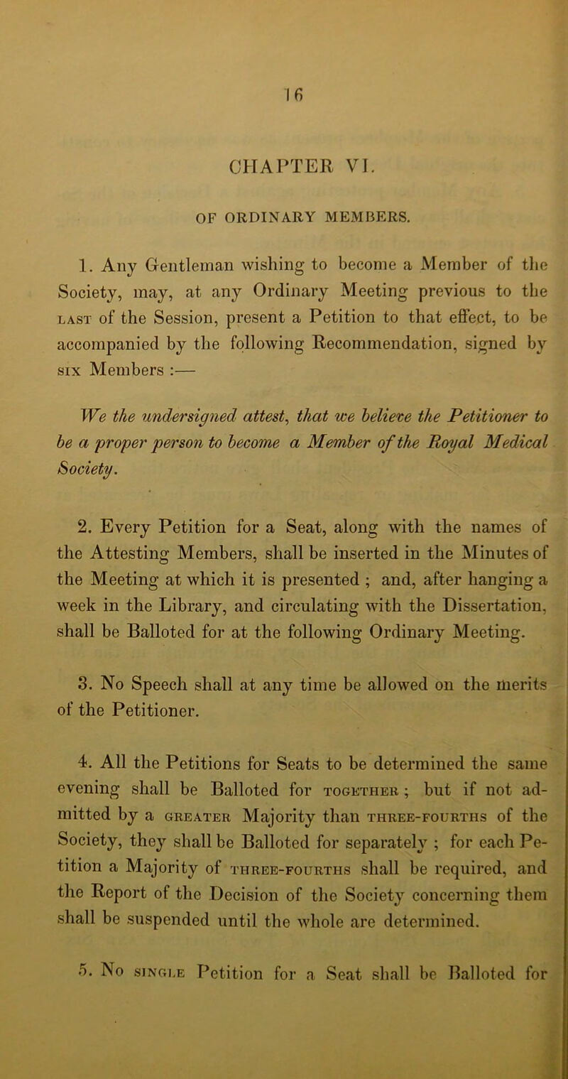 CHAPTER VI. OF ORDINARY MEMBERS. 1. Any Gentleman wishing to become a Member of the Society, may, at any Ordinary Meeting previous to the last of the Session, present a Petition to that effect, to be accompanied by the following Recommendation, signed by six Members :— We the undersigned attest, that we believe the Petitioner to be a proper person to become a Member of the Royal Medical Society. 2. Every Petition for a Seat, along with the names of the Attesting Members, shall be inserted in the Minutes of the Meeting at which it is presented ; and, after hanging a week in the Library, and circulating with the Dissertation, shall be Balloted for at the following Ordinary Meeting. 3. No Speech shall at any time be allowed on the merits of the Petitioner. 4. All the Petitions for Seats to be determined the same evening shall be Balloted for together ; but if not ad- mitted by a greater Majority than three-fourths of the Society, they shall be Balloted for separately ; for each Pe- tition a Majority of three-fourths shall be required, and the Report of the Decision of the Society concerning them shall be suspended until the whole are determined. 5. No single Petition for a Seat shall be Balloted for