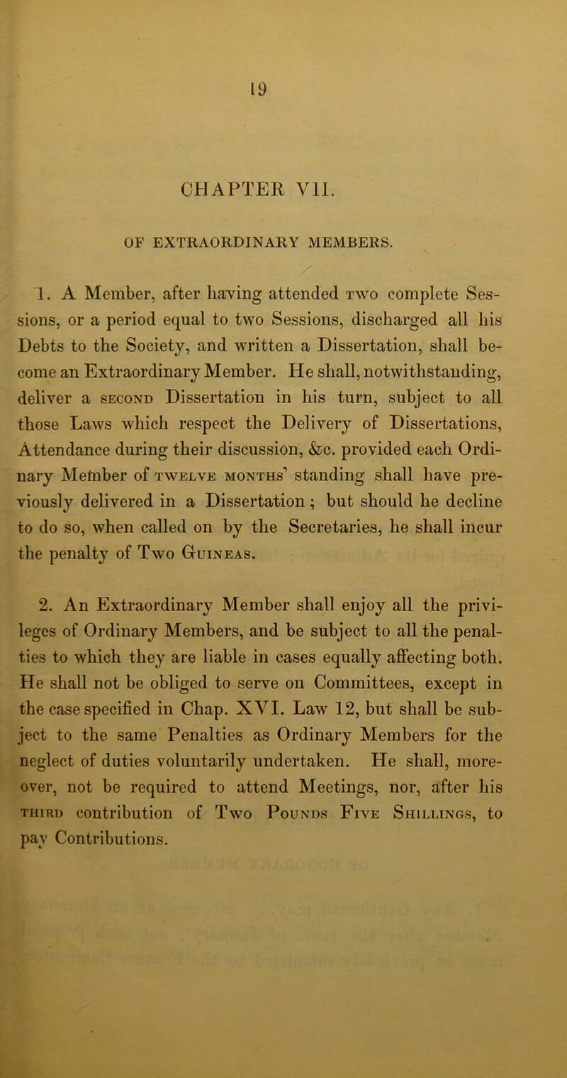 CHAPTER VII. OF EXTRAORDINARY MEMBERS. 1. A Member, after having attended two complete Ses- sions, or a period equal to two Sessions, discharged all his Debts to the Society, and written a Dissertation, shall be- come an Extraordinary Member. He shall, notwithstanding, deliver a second Dissertation in his turn, subject to all those Laws which respect the Delivery of Dissertations, Attendance during their discussion, &c. provided each Ordi- nary Metnber of twelve months’ standing shall have pre- viously delivered in a Dissertation; but should he decline to do so, when called on by the Secretaries, he shall incur the penalty of Two Guineas. 2. An Extraordinary Member shall enjoy all the privi- leges of Ordinary Members, and be subject to all the penal- ties to which they are liable in cases equally affecting both. He shall not be obliged to serve on Committees, except in the case specified in Chap. XVI. Law 12, but shall be sub- ject to the same Penalties as Ordinary Members for the neglect of duties voluntarily undertaken. He shall, more- over, not be required to attend Meetings, nor, after his third contribution of Two Pounds Five Shillings, to pay Contributions.