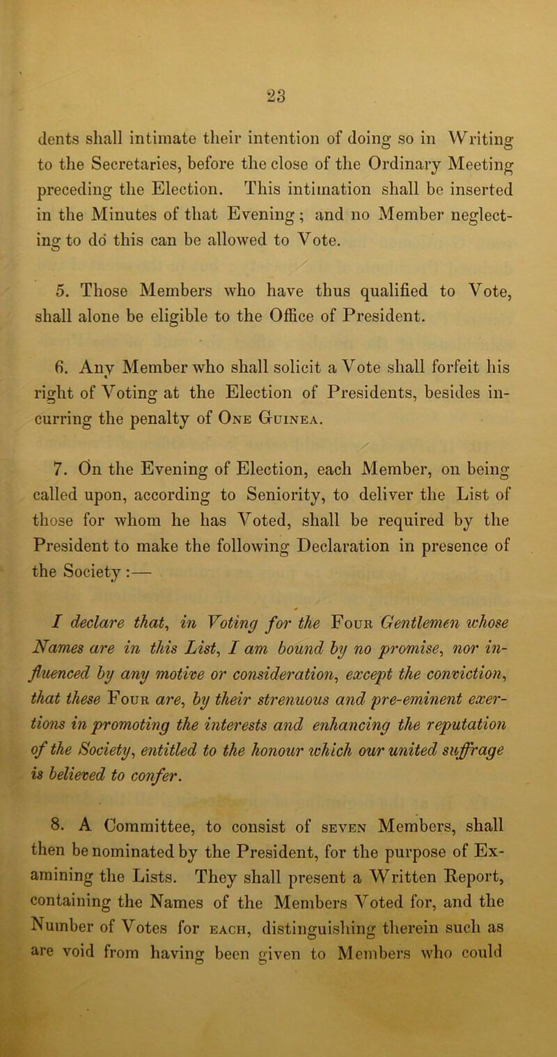 dents shall intimate their intention of doing so in Writing to the Secretaries, before the close of the Ordinary Meeting preceding the Election. This intimation shall be inserted in the Minutes of that Evening ; and no Member neglect- ing to do this can be allowed to Vote. 5. Those Members who have thus qualified to Vote, shall alone be eligible to the Office of President. 6. Any Member who shall solicit a Vote shall forfeit his « right of Voting at the Election of Presidents, besides in- curring the penalty of One Guinea. 7. On the Evening of Election, each Member, on being called upon, according to Seniority, to deliver the List of those for whom he has Voted, shall be required by the President to make the following Declaration in presence of the Society:— I declare that, in Voting for the Four Gentlemen whose Names are in this List, I am bound by no promise, nor in- fluenced by any motive or consideration, except the conviction, that these Four are, by their strenuous and pre-eminent exer- tions in promoting the interests and enhancing the reputation of the Society, entitled to the honour which our united suffrage is believed to confer. 8. A Committee, to consist of seven Members, shall then be nominated by the President, for the purpose of Ex- amining the Lists. They shall present a Written Report, containing the Names of the Members Voted for, and the Number of Votes for each, distinguishing therein such as are void from having been given to Members who could O O