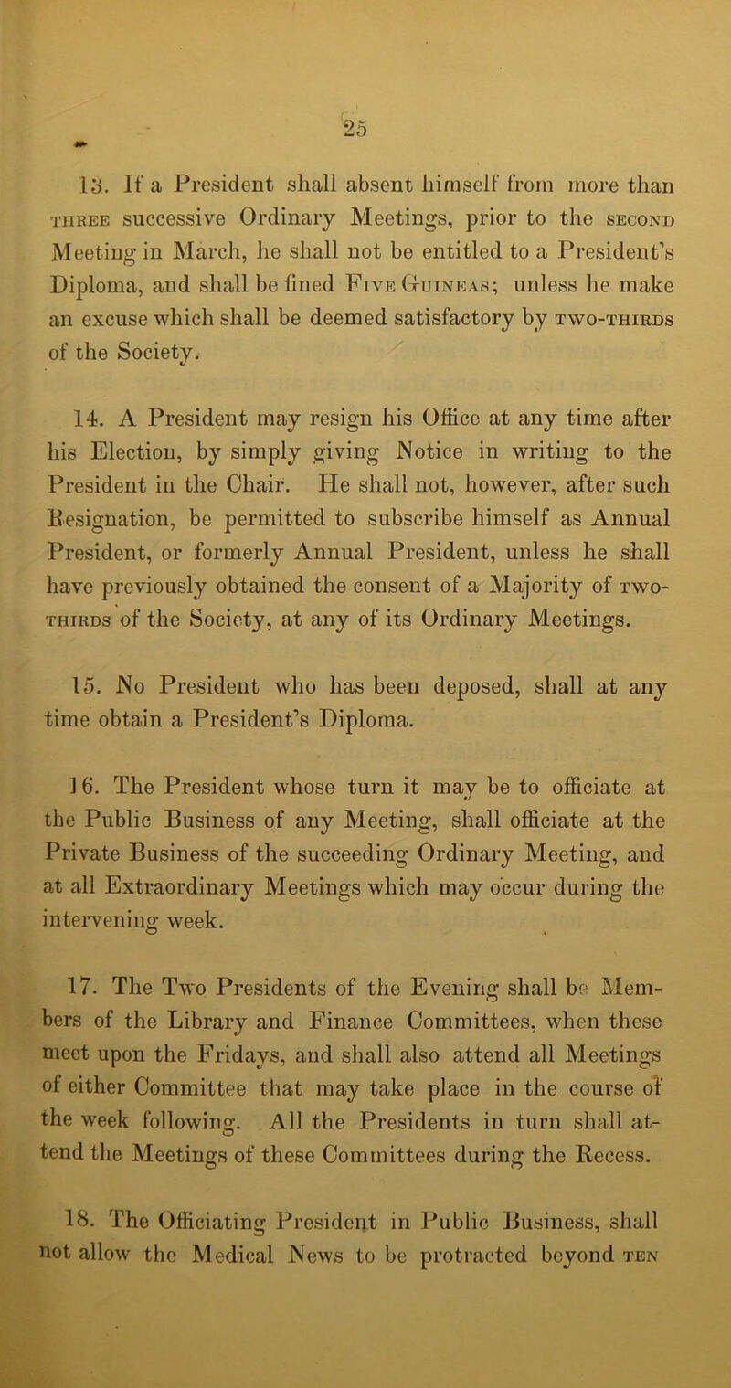 13. If a President shall absent himself from more than three successive Ordinary Meetings, prior to the second Meeting in March, he shall not be entitled to a President’s Diploma, and shall be lined Five Guineas; unless he make an excuse which shall be deemed satisfactory by two-thirds of the Society. 14. A President may resign his Office at any time after his Election, by simply giving Notice in writing to the President in the Chair. He shall not, however, after such Designation, be permitted to subscribe himself as Annual President, or formerly Annual President, unless he shall have previously obtained the consent of a Majority of two- thirds of the Society, at any of its Ordinary Meetings. 15. No President who has been deposed, shall at any time obtain a President’s Diploma. 1 b. The President whose turn it may be to officiate at the Public Business of any Meeting, shall officiate at the Private Business of the succeeding Ordinary Meeting, and at all Extraordinary Meetings which may occur during the intervening week. 17. The Two Presidents of the Evening shall be Mem- bers of the Library and Finance Committees, when these meet upon the Fridays, and shall also attend all Meetings of either Committee that may take place in the course of the week following. All the Presidents in turn shall at- tend the Meetings of these Committees during the Recess. 18. The Officiating President in Public Business, shall not allow the Medical News to be protracted beyond ten