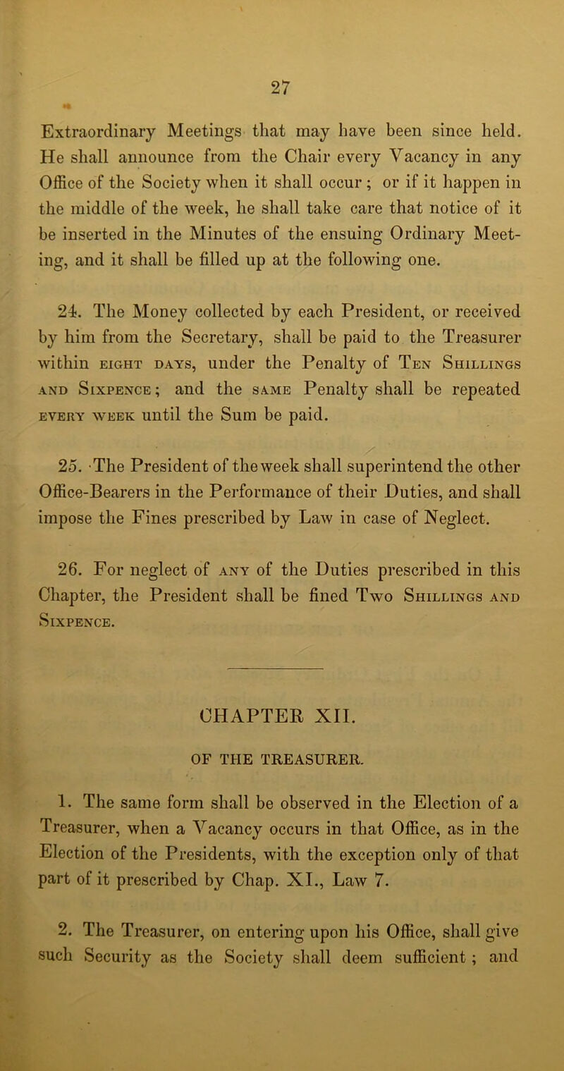 Extraordinary Meetings that may have been since held. He shall announce from the Chair every Vacancy in any Office of the Society when it shall occur ; or if it happen in the middle of the week, he shall take care that notice of it be inserted in the Minutes of the ensuing Ordinary Meet- ing, and it shall be filled up at the following one. 24. The Money collected by each President, or received by him from the Secretary, shall be paid to the Treasurer within eight days, under the Penalty of Ten Shillings and Sixpence; and the same Penalty shall be repeated every week until the Sum be paid. 25. The President of the week shall superintend the other Office-Bearers in the Performance of their Duties, and shall impose the Fines prescribed by Law in case of Neglect. 26. For neglect of any of the Duties prescribed in this Chapter, the President shall be fined Two Shillings and Sixpence. CHAPTER XII. OF THE TREASURER. 1. The same form shall be observed in the Election of a Treasurer, when a Vacancy occurs in that Office, as in the Election of the Presidents, with the exception only of that part of it prescribed by Chap. XI., Law 7. 2. The Treasurer, on entering upon his Office, shall give such Security as the Society shall deem sufficient; and