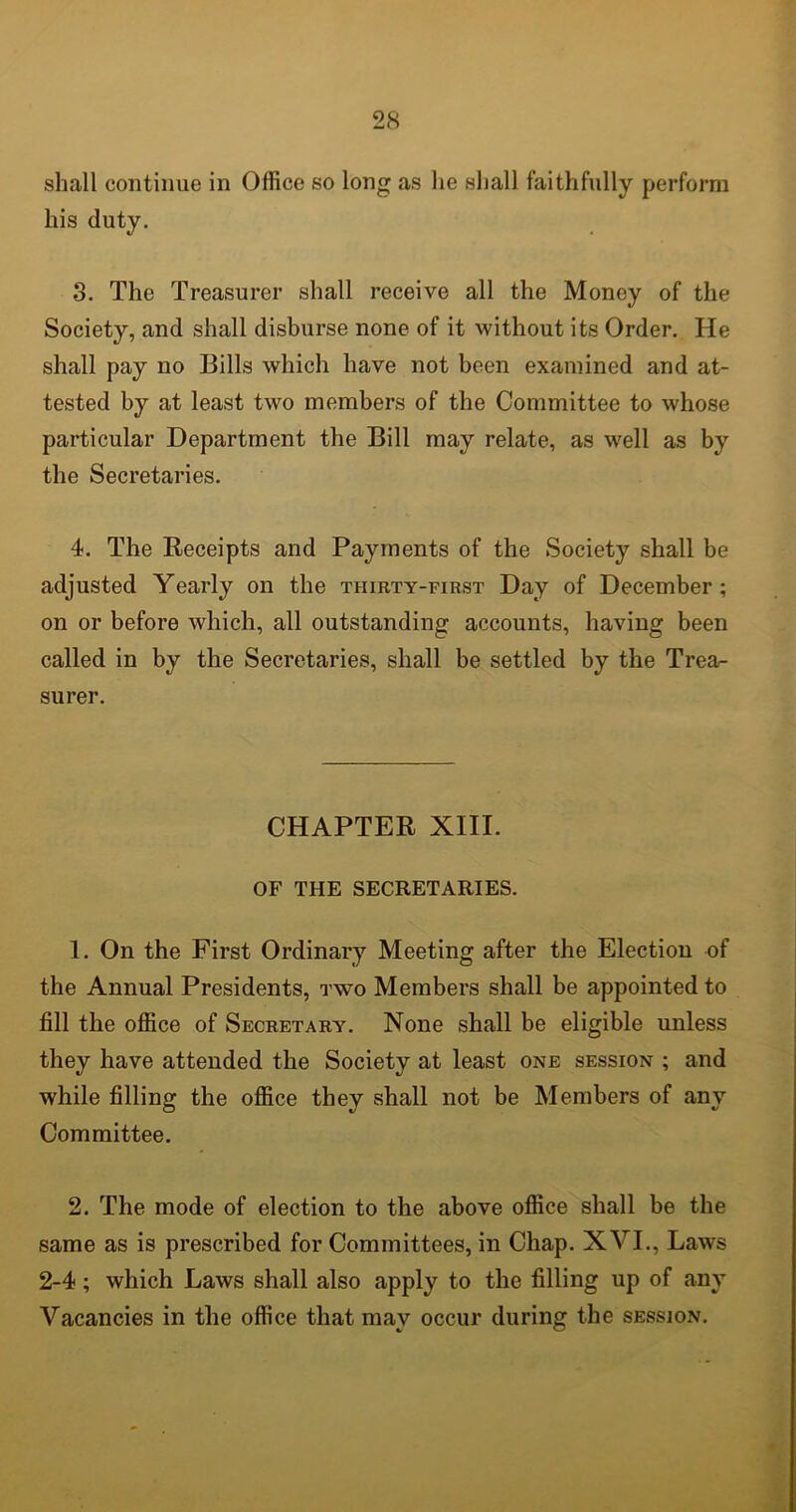 shall continue in Office so long as lie shall faithfully perform his duty. 3. The Treasurer shall receive all the Money of the Society, and shall disburse none of it without its Order. He shall pay no Bills which have not been examined and at- tested by at least two members of the Committee to whose particular Department the Bill may relate, as well as by the Secretaries. 4. The Receipts and Payments of the Society shall be adjusted Yearly on the thirty-first Day of December; on or before which, all outstanding accounts, having been called in by the Secretaries, shall be settled by the Trea- surer. CHAPTER XIII. OF THE SECRETARIES. 1. On the First Ordinary Meeting after the Election of the Annual Presidents, two Members shall be appointed to fill the office of Secretary. None shall be eligible unless they have attended the Society at least one session ; and while filling the office they shall not be Members of any Committee. 2. The mode of election to the above office shall be the same as is prescribed for Committees, in Chap. XVI., Laws 2-4; which Laws shall also apply to the filling up of any Vacancies in the office that may occur during the session.