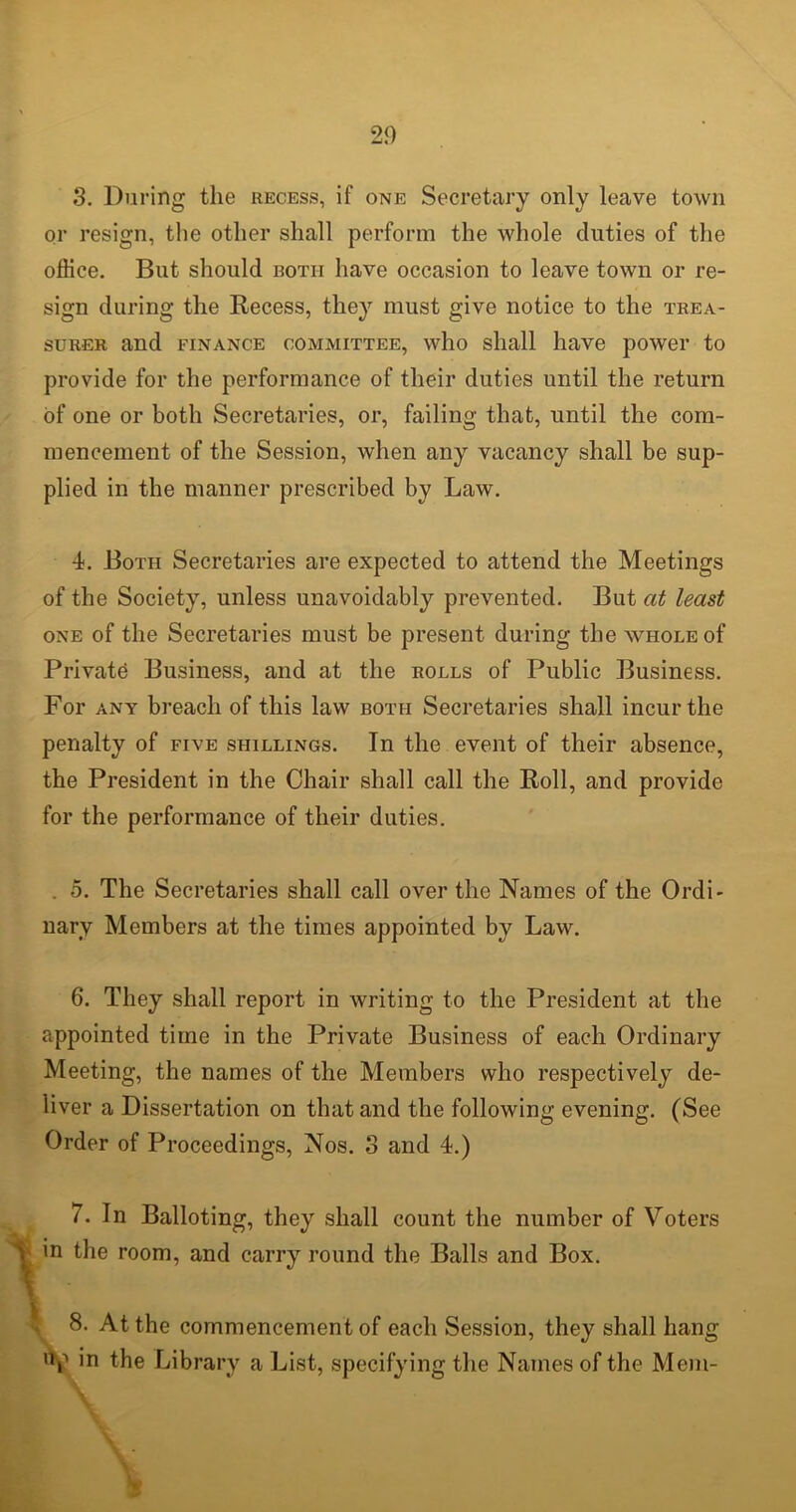 3. During the recess, if one Secretary only leave town or resign, the other shall perform the whole duties of the office. But should both have occasion to leave town or re- sign during the Recess, they must give notice to the trea- surer and finance committee, who shall have power to provide for the performance of their duties until the return of one or both Secretaries, or, failing that, until the com- mencement of the Session, when any vacancy shall be sup- plied in the manner prescribed by Law. 4. Both Secretaries are expected to attend the Meetings of the Society, unless unavoidably prevented. But at least one of the Secretaries must be present during the whole of Private Business, and at the rolls of Public Business. For any breach of this law both Secretaries shall incur the penalty of five shillings. In the event of their absence, the President in the Chair shall call the Roll, and provide for the performance of their duties. . 5. The Secretaries shall call over the Names of the Ordi- nary Members at the times appointed by Law. 6. They shall report in writing to the President at the appointed time in the Private Business of each Ordinary Meeting, the names of the Members who respectively de- liver a Dissertation on that and the following evening. (See Order of Proceedings, Nos. 3 and 4.) 7. In Balloting, they shall count the number of Voters in the room, and carry round the Balls and Box. \ ■ V 8. At the commencement of each Session, they shall hang ’V in the Library a List, specifying the Names of the Mem-