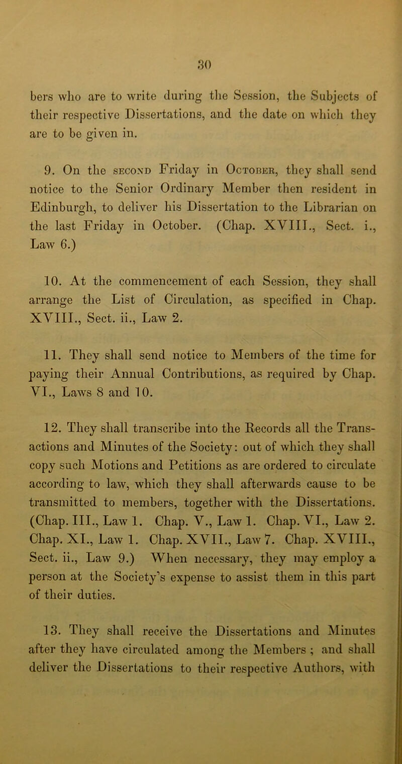 bers who are to write during the Session, the Subjects of their respective Dissertations, and the date on which they are to bo given in. 9. On the second Friday in Octorer, they shall send notice to the Senior Ordinary Member then resident in Edinburgh, to deliver his Dissertation to the Librarian on the last Friday in October. (Chap. XVIII., Sect, i., Law 6.) 10. At the commencement of each Session, they shall arrange the List of Circulation, as specified in Chap. XVIII., Sect, ii., Law 2. 11. They shall send notice to Members of the time for paying their Annual Contributions, as required by Chap. VI., Laws 8 and 10. 12. They shall transcribe into the Records all the Trans- actions and Minutes of the Society: out of which they shall copy such Motions and Petitions as are ordered to circulate according to law, which they shall afterwards cause to be transmitted to members, together with the Dissertations. (Chap. III., Law 1. Chap. V., Law 1. Chap. VI., Law 2. Chap. XI., Law 1. Chap. XVII., Law 7. Chap. XVIII., Sect, ii., Law 9.) When necessary, they may employ a person at the Society’s expense to assist them in this part of their duties. 13. They shall receive the Dissertations and Minutes after they have circulated among the Members ; and shall deliver the Dissertations to their respective Authors, with