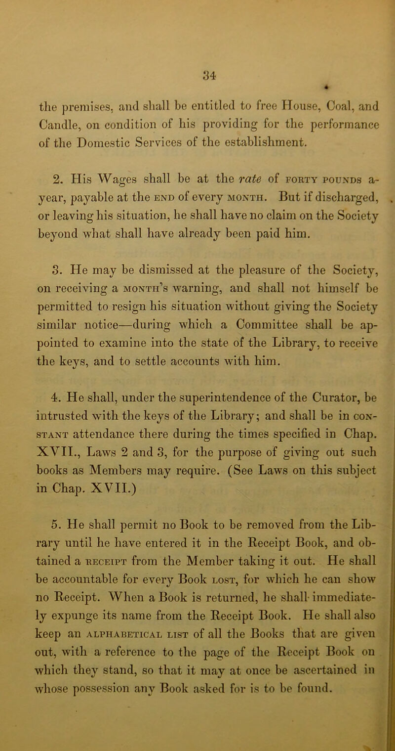 4 the premises, and shall be entitled to free House, Coal, and Candle, on condition of his providing for the performance of the Domestic Services of the establishment. 2. His Washes shall be at the rate of forty pounds a- year, payable at the end of every month. But if discharged, or leaving his situation, he shall have no claim on the Society beyond what shall have already been paid him. 3. He may be dismissed at the pleasure of the Society, on receiving a month’s warning, and shall not himself be permitted to resign his situation without giving the Society similar notice—during which a Committee shall be ap- pointed to examine into the state of the Library, to receive the keys, and to settle accounts with him. 4. He shall, under the superintendence of the Curator, be intrusted with the keys of the Library; and shall be in con- stant attendance there during the times specified in Chap. XVII., Laws 2 and 3, for the purpose of giving out such books as Members may require. (See Laws on this subject in Chap. XVII.) 5. He shall permit no Book to be removed from the Lib- rary until he have entered it in the Receipt Book, and ob- tained a receipt from the Member taking it out. He shall be accountable for every Book lost, for which he can show no Receipt. When a Book is returned, he shall immediate- ly expunge its name from the Receipt Book. He shall also keep an alphabetical list of all the Books that are given out, with a reference to the page of the Receipt Book on which they stand, so that it may at once be ascertained in whose possession any Book asked for is to be found.