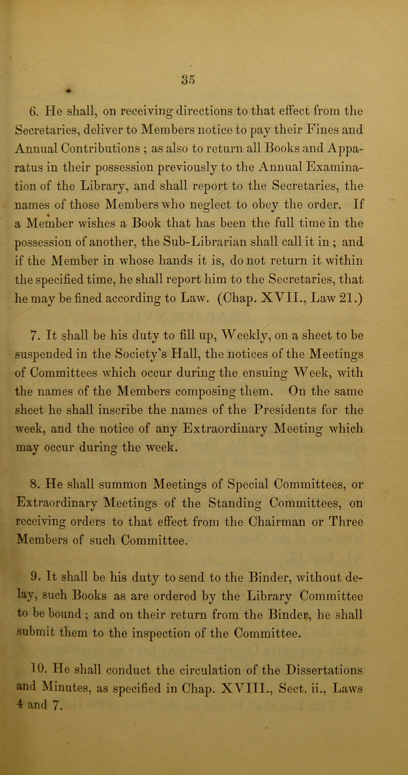 6. He shall, on receiving directions to that effect from the Secretaries, deliver to Members notice to pay their Fines and Annual Contributions ; as also to return all Books and Appa- ratus in their possession previously to the Annual Examina- tion of the Library, and shall report to the Secretaries, the names of those Members who neglect to obey the order. If a Member wishes a Book that has been the full time in the possession of another, the Sub-Librarian shall call it in ; and if the Member in whose hands it is, do not return it within the specified time, he shall report him to the Secretaries, that he may be fined according to Law. (Chap. XVII., Law 21.) 7. It shall be his duty to fill up, Weekly, on a sheet to be suspended in the Society’s Hall, the notices of the Meetings of Committees which occur during the ensuing Week, with the names of the Members composing them. On the same sheet he shall inscribe the names of the Presidents for the week, and the notice of any Extraordinary Meeting which may occur during the week. 8. He shall summon Meetings of Special Committees, or Extraordinary Meetings of the Standing Committees, on receiving orders to that effect from the Chairman or Three Members of such Committee. 9. It shall be his duty to send to the Binder, without de- lay, such Books as are ordered by the Library Committee to be bound ; and on their return from the Binder, he shall submit them to the inspection of the Committee. 10. He shall conduct the circulation of the Dissertations and Minutes, as specified in Chap. XVIII., Sect, ii., Laws 4 and 7.