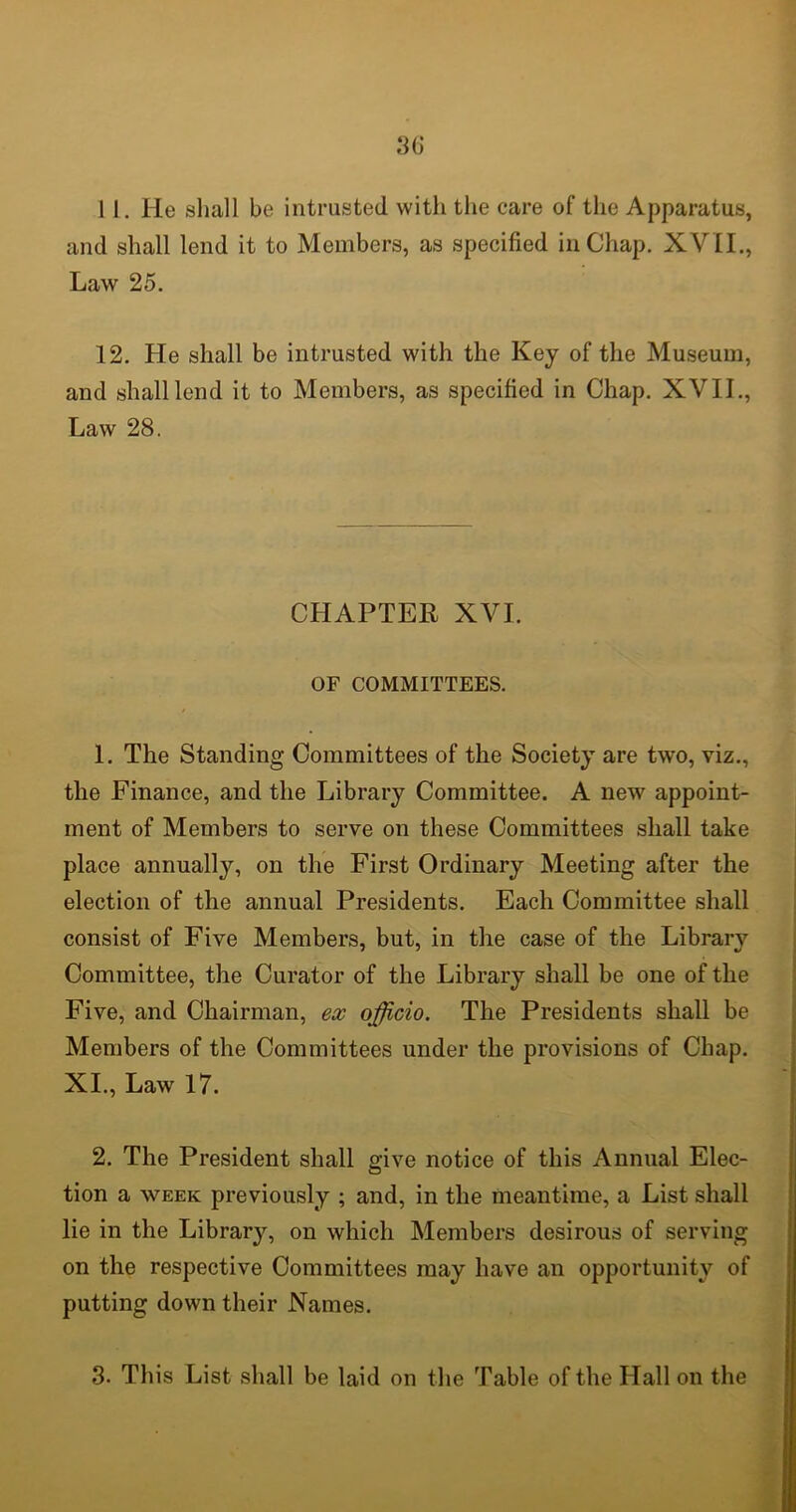 11. He shall be intrusted with the care of the Apparatus, and shall lend it to Members, as specified in Chap. XVII., Law 25. 12. He shall be intrusted with the Key of the Museum, and shall lend it to Members, as specified in Chap. XVII., Law 28. CHAPTER XVI. OF COMMITTEES. 1. The Standing Committees of the Society are twro, viz., the Finance, and the Library Committee. A new appoint- ment of Members to serve on these Committees shall take place annually, on the First Ordinary Meeting after the election of the annual Presidents. Each Committee shall consist of Five Members, but, in the case of the Library Committee, the Curator of the Library shall be one of the Five, and Chairman, ex officio. The Presidents shall be Members of the Committees under the provisions of Chap. XI., Law 17. 2. The President shall give notice of this Annual Elec- tion a week previously ; and, in the meantime, a List shall lie in the Library, on which Members desirous of serving on the respective Committees may have an opportunity of putting down their Names. 3- This List shall be laid on the Table of the Hall on the