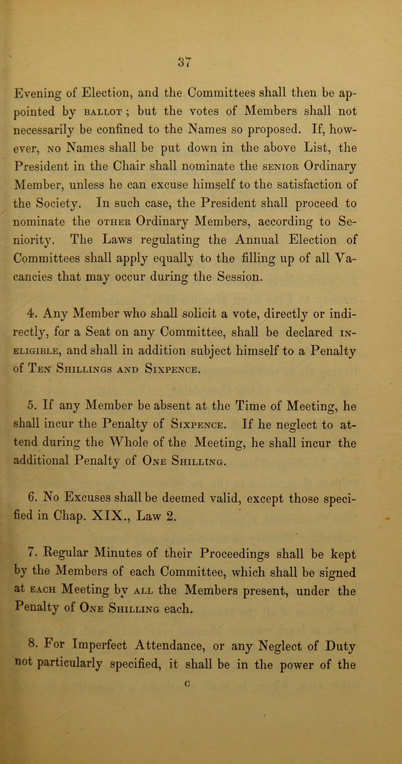 Evening of Election, and the Committees shall then be ap- pointed by ballot ; but the votes of Members shall not necessarily be confined to the Names so proposed. If, how- ever, no Names shall be put down in the above List, the President in the Chair shall nominate the senior Ordinary Member, unless he can excuse himself to the satisfaction of the Society. In such case, the President shall proceed to nominate the other Ordinary Members, according to Se- niority. The Laws regulating the Annual Election of Committees shall apply equally to the filling up of all Va- cancies that may occur during the Session. 4. Any Member who shall solicit a vote, directly or indi- rectly, for a Seat on any Committee, shall be declared in- eligible, and shall in addition subject himself to a Penalty of Ten Shillings and Sixpence. 5. If any Member be absent at the Time of Meeting, he shall incur the Penalty of Sixpence. If he neglect to at- tend during the Whole of the Meeting, he shall incur the additional Penalty of One Shilling. 6. No Excuses shall be deemed valid, except those speci- fied in Chap. XIX., Law 2. 7. Regular Minutes of their Proceedings shall be kept by the Members of each Committee, which shall be signed at each Meeting by all the Members present, under the Penalty of One Shilling each. 8. For Imperfect Attendance, or any Neglect of Duty not particularly specified, it shall be in the power of the c