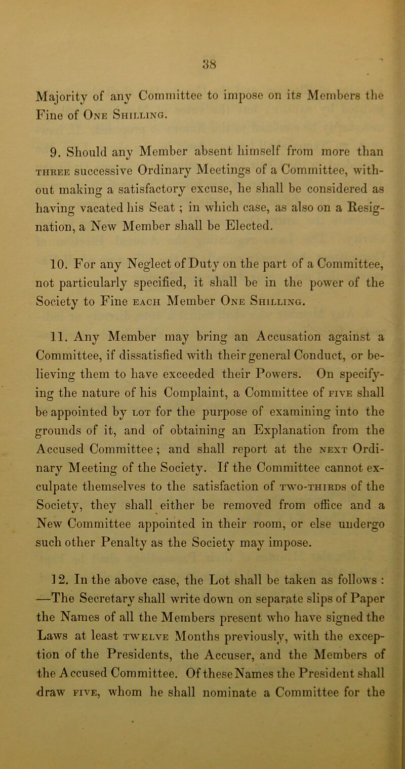 Majority of any Committee to impose on its Members the Fine of One Shilling. 9. Should any Member absent himself from more than three successive Ordinary Meetings of a Committee, with- out making a satisfactory excuse, he shall be considered as having vacated his Seat; in which case, as also on a Resig- nation, a New Member shall be Elected. 10. For any Neglect of Duty on the part of a Committee, not particularly specified, it shall be in the power of the Society to Fine each Member One Shilling. 11. Any Member may bring an Accusation against a Committee, if dissatisfied with their general Conduct, or be- lieving them to have exceeded their Powers. On specify- ing the nature of his Complaint, a Committee of five shall be appointed by lot for the purpose of examining into the grounds of it, and of obtaining an Explanation from the Accused Committee; and shall report at the next Ordi- nary Meeting of the Society. If the Committee cannot ex- culpate themselves to the satisfaction of two-thirds of the Society, they shall either be removed from office and a New Committee appointed in their room, or else undergo such other Penalty as the Society may impose. 12. In the above case, the Lot shall be taken as follows : —The Secretary shall write down on separate slips of Paper the Names of all the Members present who have signed the Laws at least twelve Months previously, with the excep- tion of the Presidents, the Accuser, and the Members of the A ccused Committee. Of these Names the President shall draw five, whom he shall nominate a Committee for the