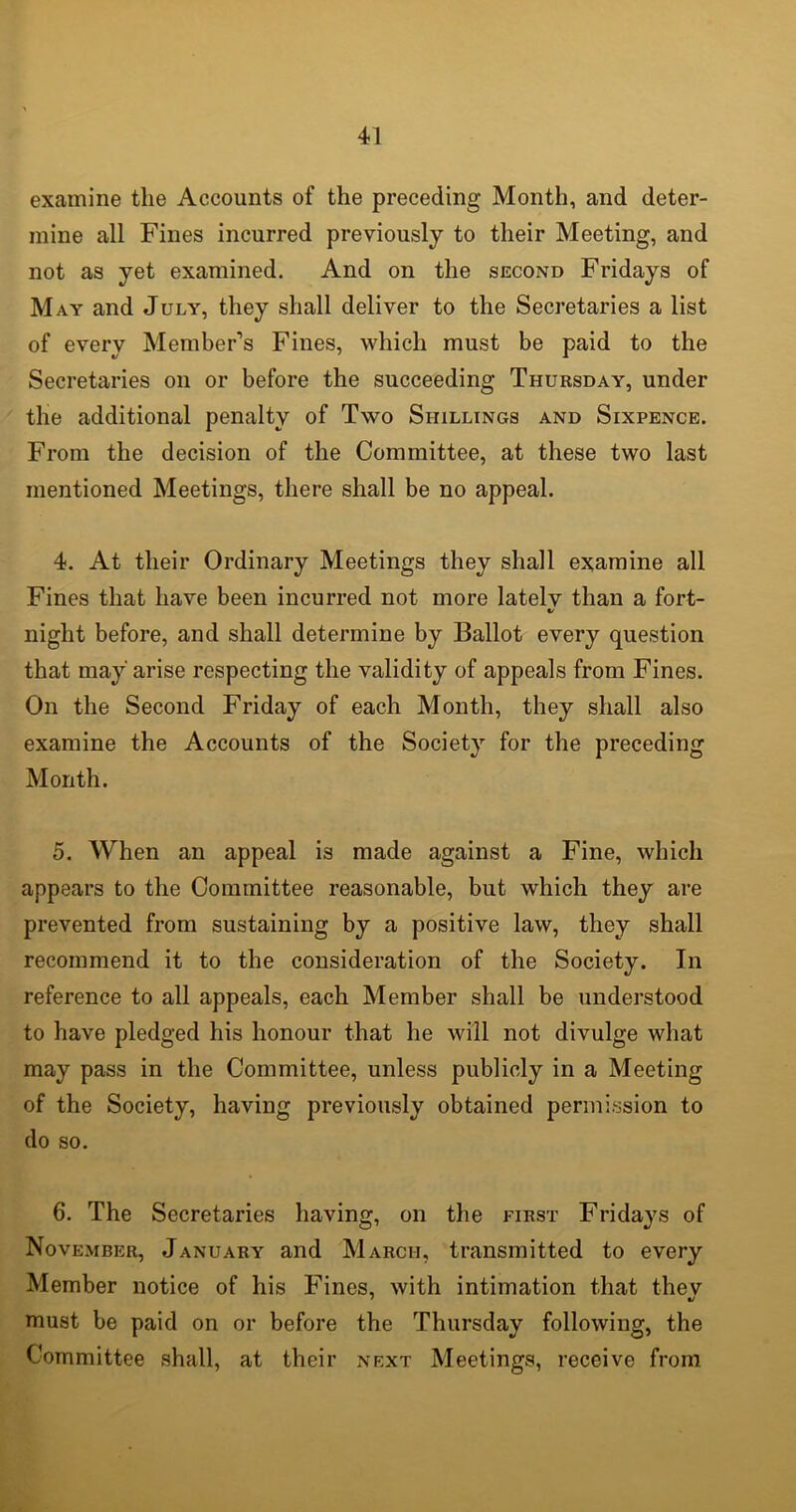 examine the Accounts of the preceding Month, and deter- mine all Fines incurred previously to their Meeting, and not as yet examined. And on the second Fridays of May and July, they shall deliver to the Secretaries a list of every Member’s Fines, which must be paid to the Secretaries on or before the succeeding Thursday, under the additional penalty of Two Shillings and Sixpence. From the decision of the Committee, at these two last mentioned Meetings, there shall be no appeal. 4. At their Ordinary Meetings they shall examine all Fines that have been incurred not more latelv than a fort- «/ night before, and shall determine by Ballot every question that may arise respecting the validity of appeals from Fines. On the Second Friday of each Month, they shall also examine the Accounts of the Society for the preceding Month. 5. When an appeal is made against a Fine, which appears to the Committee reasonable, but which they are prevented from sustaining by a positive law, they shall recommend it to the consideration of the Society. In reference to all appeals, each Member shall be understood to have pledged his honour that he will not divulge what may pass in the Committee, unless publicly in a Meeting of the Society, having previously obtained permission to do so. 6. The Secretaries having, on the first Fridays of November, January and March, transmitted to every Member notice of his Fines, with intimation that they must be paid on or before the Thursday following, the Committee shall, at their next Meetings, receive from