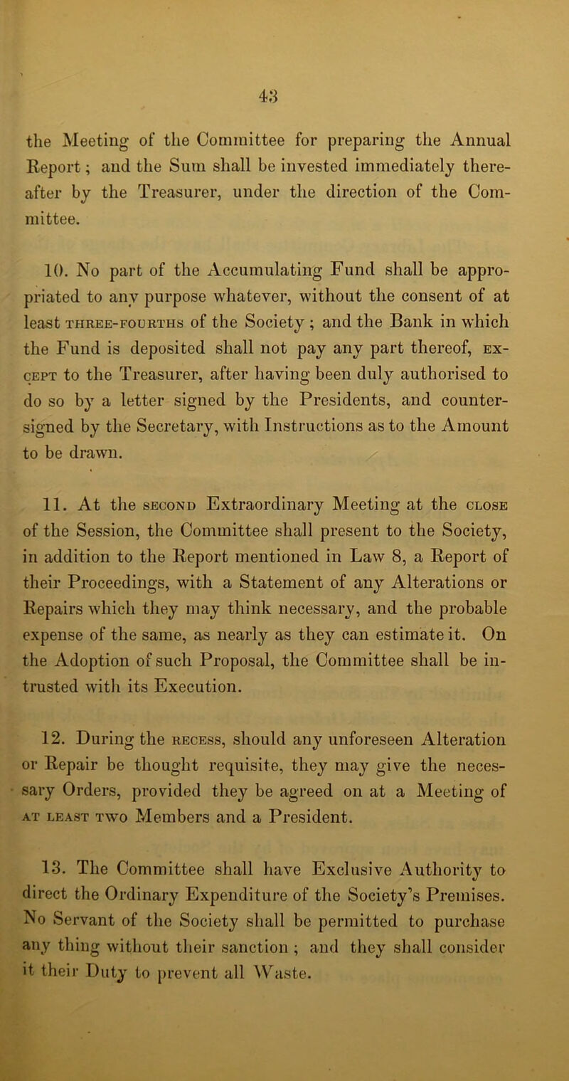 the Meeting of the Committee for preparing the Annual Report; and the Sutn shall be invested immediately there- after by the Treasurer, under the direction of the Com- mittee. 10. No part of the Accumulating Fund shall be appro- priated to any purpose whatever, without the consent of at least three-fourths of the Society ; and the Bank in which the Fund is deposited shall not pay any part thereof, ex- cept to the Treasurer, after having been duly authorised to do so by a letter signed by the Presidents, and counter- signed by the Secretary, with Instructions as to the Amount to be drawn. 11. At the second Extraordinary Meeting at the close of the Session, the Committee shall present to the Society, in addition to the Report mentioned in Law 8, a Report of their Proceedings, with a Statement of any Alterations or Repairs which they may think necessary, and the probable expense of the same, as nearly as they can estimate it. On the Adoption of such Proposal, the Committee shall be in- trusted with its Execution. 12. During the recess, should any unforeseen Alteration or Repair be thought requisite, they may give the neces- sary Orders, provided they be agreed on at a Meeting of at least two Members and a President. 13. The Committee shall have Exclusive Authoritv to «/ direct the Ordinary Expenditure of the Society’s Premises. No Servant of the Society shall be permitted to purchase any thing without their sanction ; and they shall consider it their Duty to prevent all Waste.