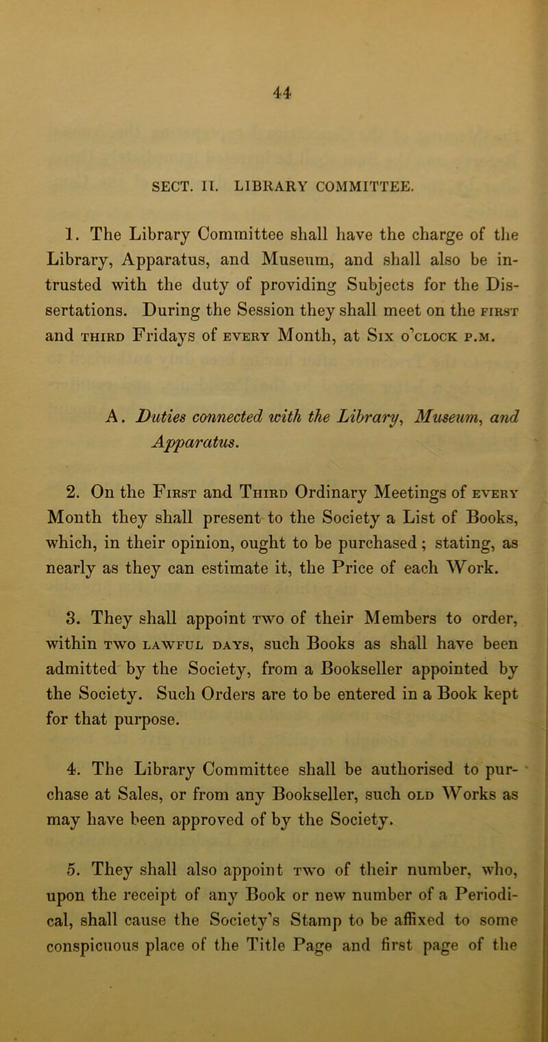 SECT. II. LIBRARY COMMITTEE. 1. The Library Committee shall have the charge of the Library, Apparatus, and Museum, and shall also be in- trusted with the duty of providing Subjects for the Dis- sertations. During the Session they shall meet on the first and third Fridays of every Month, at Six o'clock p.m. A. Duties connected with the Library, Museum, and Apparatus. 2. On the First and Third Ordinary Meetings of every Month they shall present to the Society a List of Books, which, in their opinion, ought to be purchased; stating, as nearly as they can estimate it, the Price of each Work. 3. They shall appoint two of their Members to order, within two lawful days, such Books as shall have been admitted by the Society, from a Bookseller appointed by the Society. Such Orders are to be entered in a Book kept for that purpose. 4. The Library Committee shall be authorised to pur- chase at Sales, or from any Bookseller, such old Works as may have been approved of by the Society. 5. They shall also appoint two of their number, who, upon the receipt of any Book or new number of a Periodi- cal, shall cause the Society’s Stamp to be affixed to some conspicuous place of the Title Page and first page of the