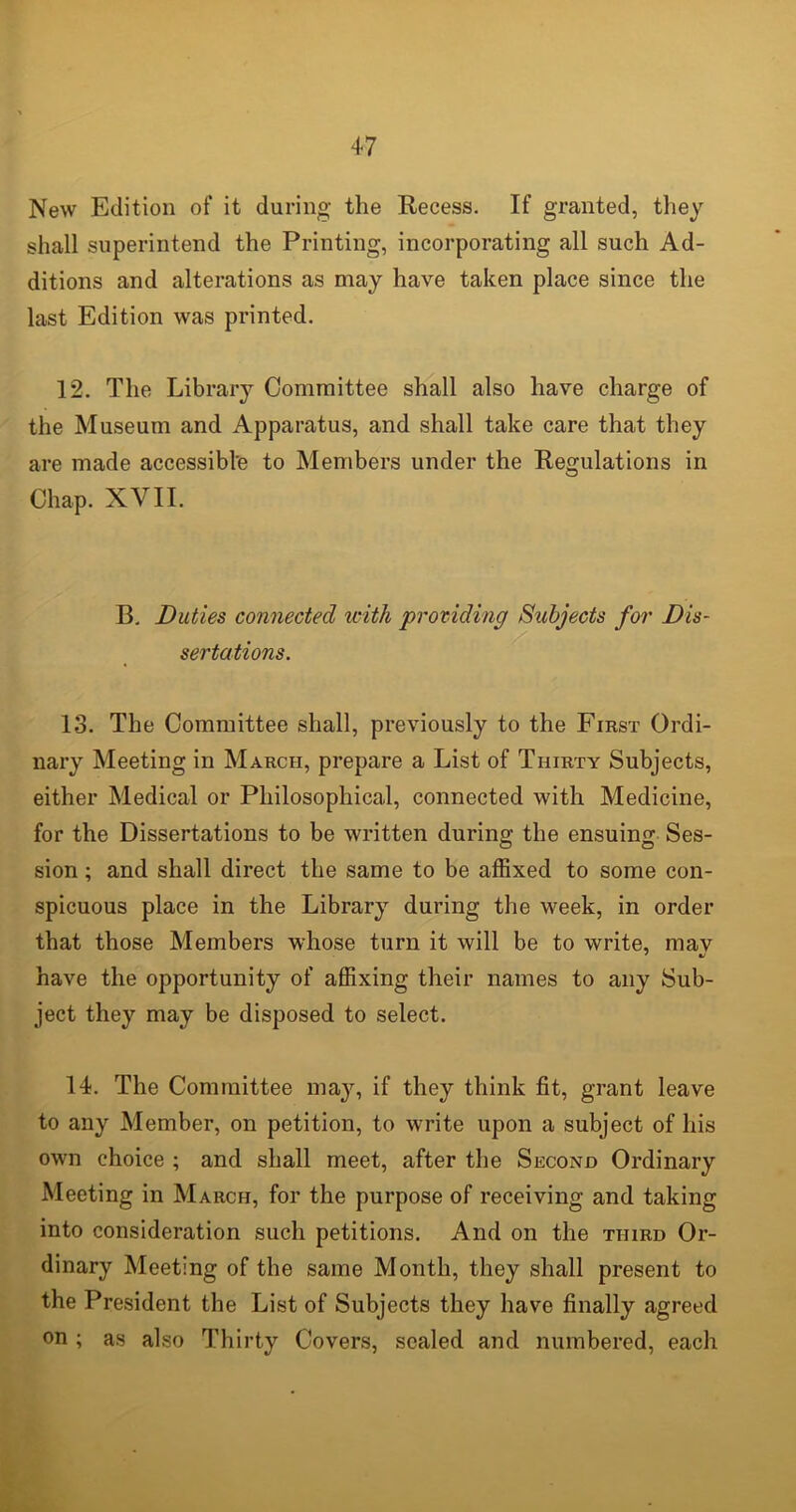 New Edition of it during the Recess. If granted, they shall superintend the Printing, incorporating all such Ad- ditions and alterations as may have taken place since the last Edition was printed. 12. The Library Committee shall also have charge of the Museum and Apparatus, and shall take care that they are made accessible to Members under the Regulations in Chap. XVII. B. Duties connected with providing Subjects for Dis- sertations. 13. The Committee shall, previously to the First Ordi- nary Meeting in March, prepare a List of Thirty Subjects, either Medical or Philosophical, connected with Medicine, for the Dissertations to be written during the ensuing Ses- sion ; and shall direct the same to be affixed to some con- spicuous place in the Library during the week, in order that those Members whose turn it will be to write, mav have the opportunity of affixing their names to any Sub- ject they may be disposed to select. 14. The Committee may, if they think fit, grant leave to any Member, on petition, to write upon a subject of his own choice ; and shall meet, after the Second Ordinary Meeting in March, for the purpose of receiving and taking into consideration such petitions. And on the third Or- dinary Meeting of the same Month, they shall present to the President the List of Subjects they have finally agreed on ; as also Thirty Covers, sealed and numbered, each