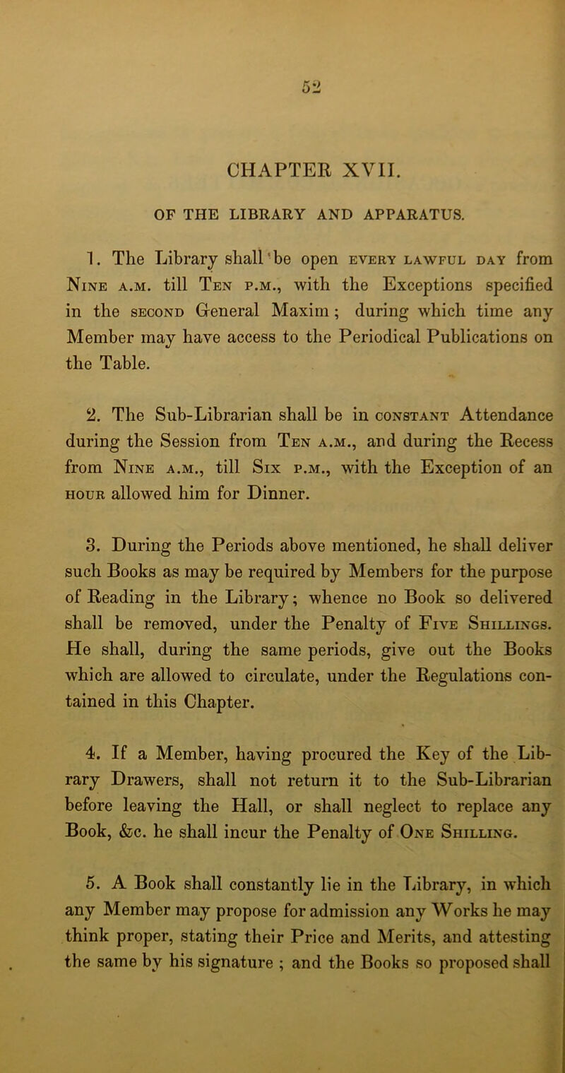 CHAPTER XVII. OF THE LIBRARY AND APPARATUS. 1. The Library shall be open every lawful day from Nine a.m. till Ten p.m., with the Exceptions specified in the second General Maxim ; during which time any Member may have access to the Periodical Publications on the Table. 2. The Sub-Librarian shall be in constant Attendance during the Session from Ten a.m., and during the Recess from Nine a.m., till Six p.m., with the Exception of an hour allowed him for Dinner. 3. During the Periods above mentioned, he shall deliver such Books as may be required by Members for the purpose of Reading in the Library; whence no Book so delivered shall be removed, under the Penalty of Five Shillings. He shall, during the same periods, give out the Books which are allowed to circulate, under the Regulations con- tained in this Chapter. 4. If a Member, having procured the Key of the Lib- rary Drawers, shall not return it to the Sub-Librarian before leaving the Hall, or shall neglect to replace any Book, &c. he shall incur the Penalty of One Shilling. 5. A Book shall constantly lie in the Library, in which any Member may propose for admission any Works he may think proper, stating their Price and Merits, and attesting the same by his signature ; and the Books so proposed shall