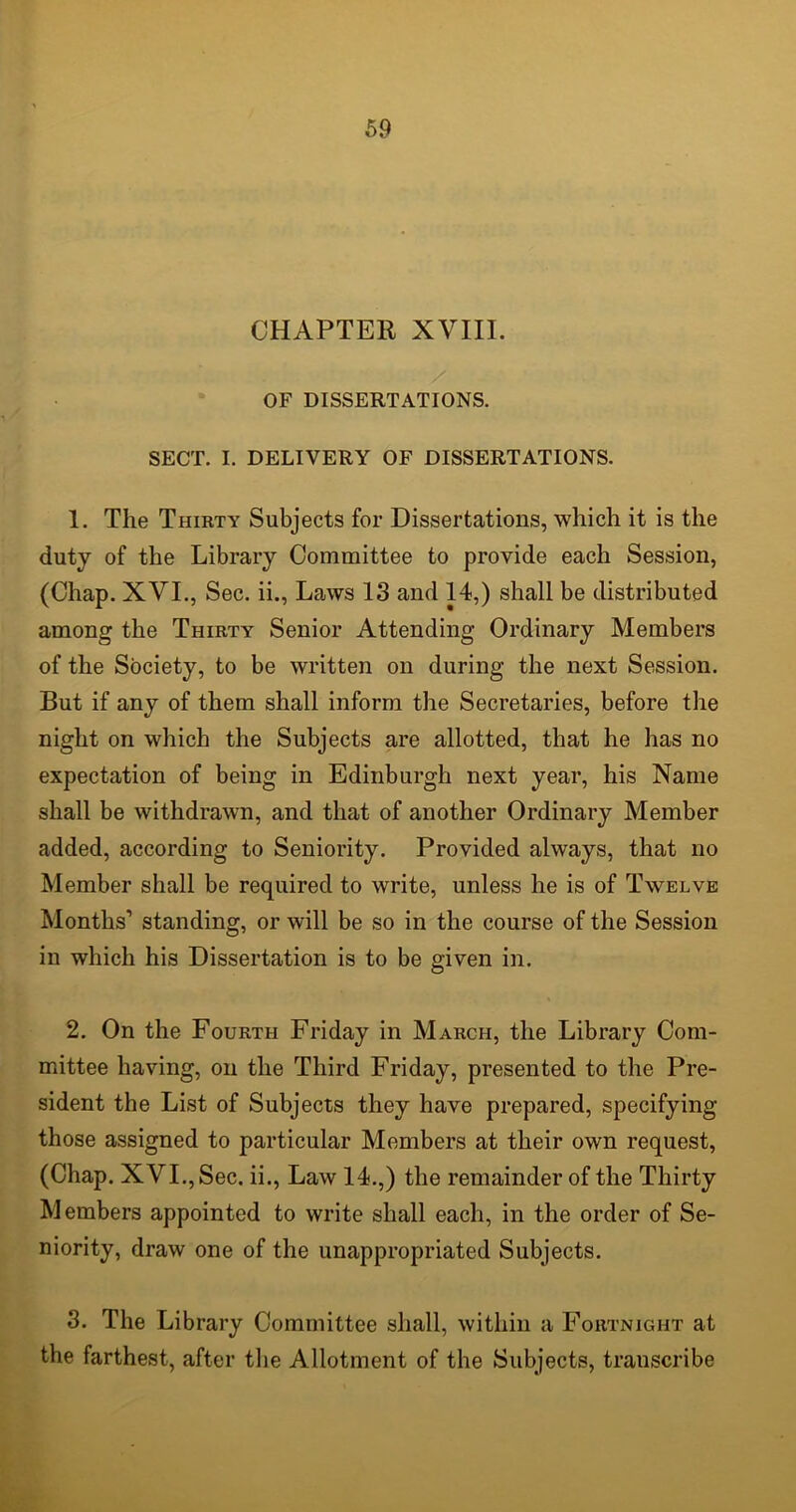 CHAPTER XVIII. OF DISSERTATIONS. SECT. I. DELIVERY OF DISSERTATIONS. 1. The Thirty Subjects for Dissertations, which it is the duty of the Library Committee to provide each Session, (Chap. XVI., Sec. ii., Laws 13 and 14,) shall be distributed among the Thirty Senior Attending Ordinary Members of the Society, to be written on during the next Session. But if any of them shall inform the Secretaries, before the night on which the Subjects are allotted, that he has no expectation of being in Edinburgh next year, his Name shall be withdrawn, and that of another Ordinary Member added, according to Seniority. Provided always, that no Member shall be required to write, unless he is of Twelve Months’ standing, or will be so in the course of the Session in which his Dissertation is to be given in. 2. On the Fourth Friday in March, the Library Com- mittee having, on the Third Friday, presented to the Pre- sident the List of Subjects they have prepared, specifying those assigned to particular Members at their own request, (Chap. XVI., Sec. ii., Law 14.,) the remainder of the Thirty Members appointed to write shall each, in the order of Se- niority, draw one of the unappropriated Subjects. 3. The Library Committee shall, within a Fortnight at the farthest, after the Allotment of the Subjects, transcribe