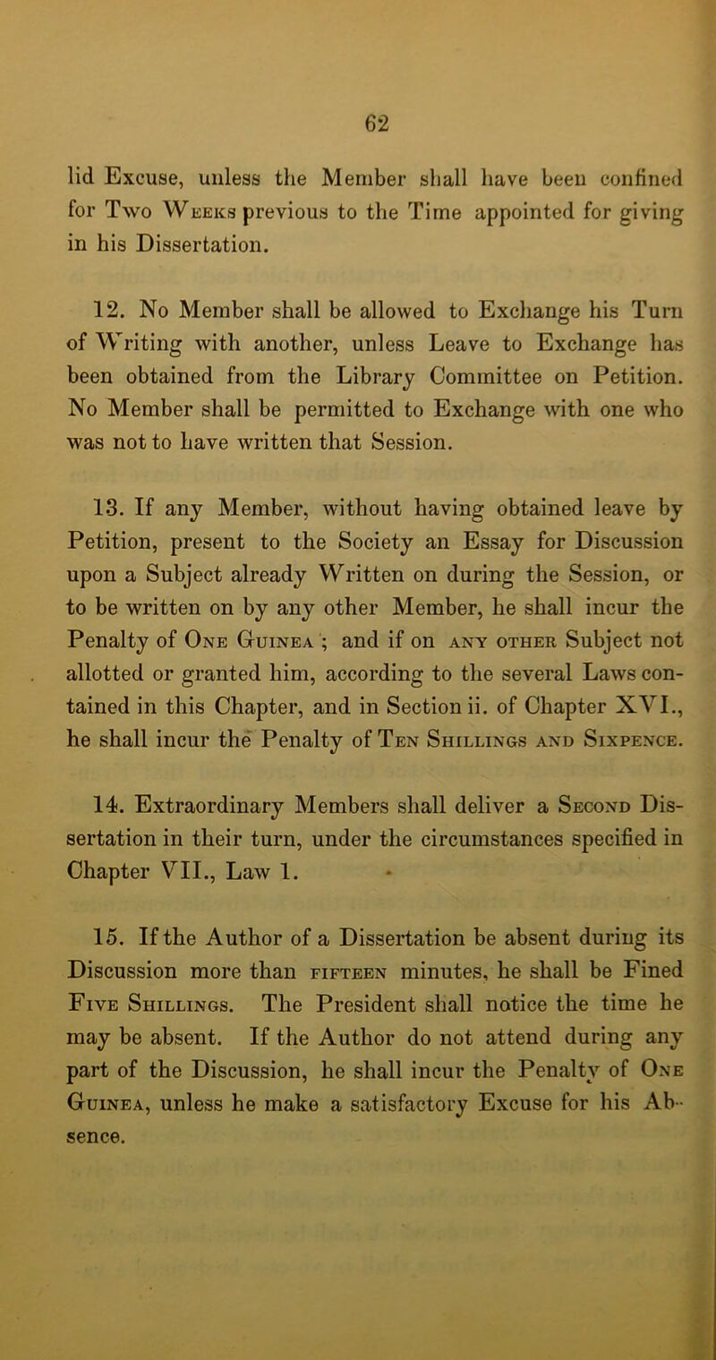 lid Excuse, unless the Member shall have been confined for Two Weeks previous to the Time appointed for giving in his Dissertation. 12. No Member shall be allowed to Exchange his Turn of Writing with another, unless Leave to Exchange has been obtained from the Library Committee on Petition. No Member shall be permitted to Exchange with one who was not to have written that Session. 13. If any Member, without having obtained leave by Petition, present to the Society an Essay for Discussion upon a Subject already Written on during the Session, or to be written on by any other Member, he shall incur the Penalty of One Guinea ; and if on any other Subject not allotted or granted him, according to the several Laws con- tained in this Chapter, and in Section ii. of Chapter XVI., he shall incur the Penalty of Ten Shillings and Sixpence. 14. Extraordinary Members shall deliver a Second Dis- sertation in their turn, under the circumstances specified in Chapter VII., Law 1. 15. If the Author of a Dissertation be absent during its Discussion more than fifteen minutes, he shall be Fined Five Shillings. The President shall notice the time he may be absent. If the Author do not attend during any part of the Discussion, he shall incur the Penalty of One Guinea, unless he make a satisfactory Excuse for his Ab - sence.