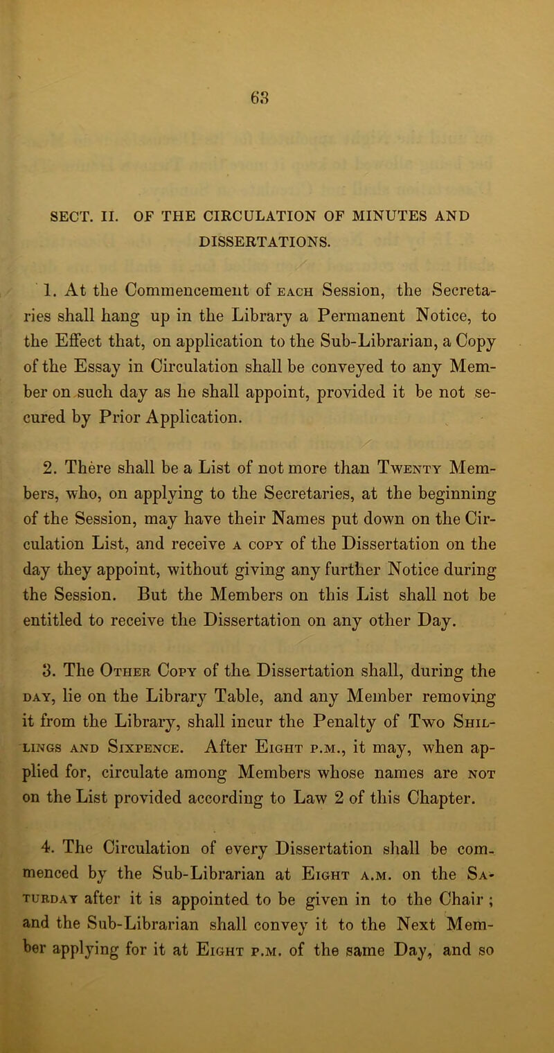 SECT. II. OF THE CIRCULATION OF MINUTES AND DISSERTATIONS. 1. At the Commencement of each Session, the Secreta- ries shall hang up in the Library a Permanent Notice, to the Effect that, on application to the Sub-Librarian, a Copy of the Essay in Circulation shall be conveyed to any Mem- ber on such day as he shall appoint, provided it be not se- cured by Prior Application. 2. There shall be a List of not more than Twenty Mem- bers, who, on applying to the Secretaries, at the beginning of the Session, may have their Names put down on the Cir- culation List, and receive a copy of the Dissertation on the day they appoint, without giving any further Notice during the Session. But the Members on this List shall not be entitled to receive the Dissertation on any other Day. 3. The Other Copy of the Dissertation shall, during the day, lie on the Library Table, and any Member removing it from the Library, shall incur the Penalty of Two Shil- lings and Sixpence. After Eight p.m., it may, when ap- plied for, circulate among Members whose names are not on the List provided according to Law 2 of this Chapter. 4. The Circulation of every Dissertation shall be com- menced by the Sub-Librarian at Eight a.m. on the Sa- turday after it is appointed to be given in to the Chair ; and the Sub-Librarian shall convey it to the Next Mem- ber applying for it at Eight p.m. of the same Day, and so