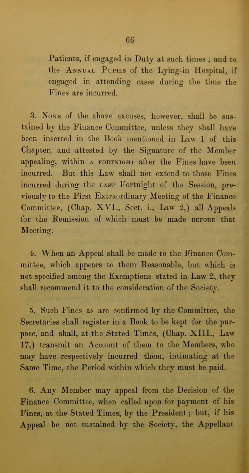 Patients, if engaged in Duty at such times , and to the Annual Pupils of the Lying-in Hospital, if engaged in attending cases during the time the Fines are incurred. 3. None of the above excuses, however, shall be sus- tained by the Finance Committee, unless they shall have been inserted in the Book mentioned in Law 1 of this Chapter, and attested by the Signature of the Member appealing, within a fortnight after the Fines have been incurred. But this Law shall not extend to those Fines incurred during the last Fortnight of the Session, pre- viously to the First Extraordinary Meeting of the Finance Committee, (Chap. XVI., Sect, i., Law 2,) all Appeals for the Remission of which must be made before that Meeting. 4. When an Appeal shall be made to the Finance Com- mittee, which appears to them Reasonable, but which is not specified among the Exemptions stated in Law 2, they shall recommend it to the consideration of the Society. 5. Such Fines as are confirmed by the Committee, the Secretaries shall register in a Book to be kept for the pur- pose, and shall, at the Stated Times, (Chap. XIII., Law 17,) transmit an Account of them to the Members, who may have respectively incurred them, intimating at the Same Time, the Period within which they must be paid. 6. Any Member may appeal from the Decision of the Finance Committee, when called upon for payment of his Fines, at the Stated Times, by the President; but, if his Appeal be not sustained by the Society, the Appellant