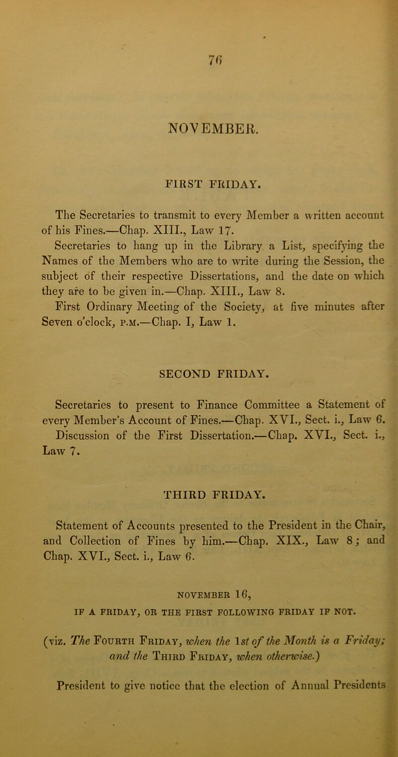 NOVEMBER. FIRST FRIDAY. The Secretaries to transmit to every Member a written account of his Fines.—Chap. XIII., Law 17- Secretaries to hang up in the Library a List, specifying the Names of the Members who are to write during the Session, the subject of their respective Dissertations, and the date on which they are to be given in.—Chap. XIII., Law 8. First Ordinary Meeting of the Society, at five minutes after Seven o’clock, p.m.—Chap. I, Law 1. SECOND FRIDAY. Secretaries to present to Finance Committee a Statement of every Member’s Account of Fines.—Chap. XVI., Sect, i.. Law 6. Discussion of the First Dissertation.—Chap. XVI., Sect, i.. Law 7. THIRD FRIDAY. Statement of Accounts presented to the President in the Chair, and Collection of Fines by him.—Chap. XIX., Law 8; and Chap. XVI., Sect, i., Law 6. NOVEMBER 16, IF A FRIDAY, OR THE FIRST FOLLOWING FRIDAY IF NOT. (viz. The Fourth Friday, when the 1st of the Month is a Friday; and the Third Friday, when otherwise.) President to give notice that the election of Annual Presidents